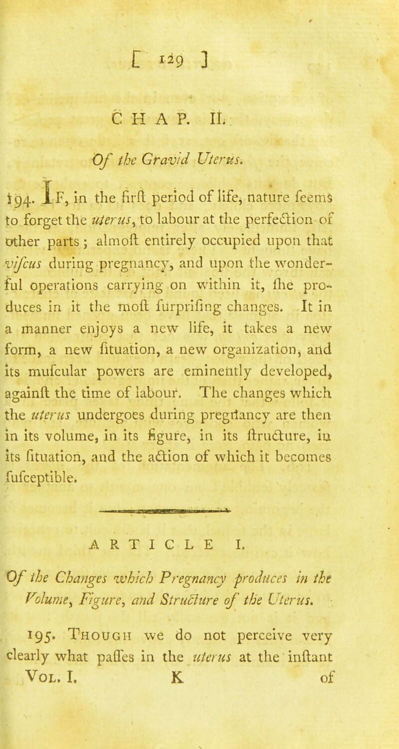 £ li9 3 q : CHAP. It; Of the Gravid Uterus^ 194. If, in the firft period of life^ nature feems to forget the uterus, to labour at the perfection of other parts ; aim oft entirely occupied upon that vifcus during pregnancy, and upon the wonder- ful operations carrying on within it, llie pro- duces in it the mod furprifing changes. It in a manner enjoys a new life, it takes a new form, a new fituation, a new organization, and its mufcular powers are eminently developed, againft the time of labour. The changes which the uterus undergoes during pregriancy are then in its volume, in its figure, in its ftructure, iu its fituation, and the action of which it becomes fufceptible. ARTICLE I. Of the Changes which Pregnancy produces in the Volumey Figure, and Structure of the Uterus. 195. Though we do not perceive very clearly what paifes in the uterus at the inftant Vol. I. K of