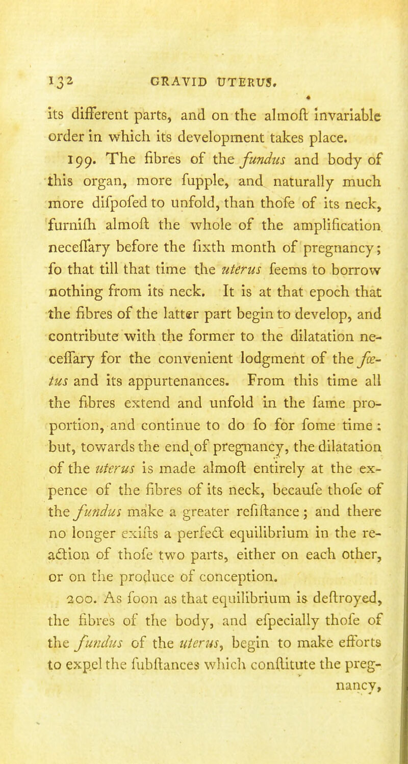 • its different parts, and on the almoft invariable order in which its development takes place. 199. The fibres of the fundus and body of this organ, more fupple, and naturally much more difpofed to unfold, than thofe of its neck, furnifh almoft the whole of the amplification necelTary before the fixth month of pregnancy; fo that till that time the uterus feems to borrow nothing from its neck. It is at that epoch that the fibres of the latter part begin to develop, and contribute with the former to the dilatation ne- celTary for the convenient lodgment of the fe- tus and its appurtenances. From this time all the fibres extend and unfold in the fame pro- portion, and continue to do fo for fome time : but, towards the end^of pregnancy, the dilatation of the uterus is made almoft entirely at the ex- pence of the fibres of its neck, becaufe thofe of the f undus make a greater rcfiftance; and there no longer exifts a perfect equilibrium in the re- action of thofe two parts, either on each other, or on the produce of conception. 200. As foon as that equilibrium is deftroyed, the fibres of the body, and efpecially thofe of the fundus of the uterus, begin to make efforts to expel the fubftances which conftitute the preg- nancv,