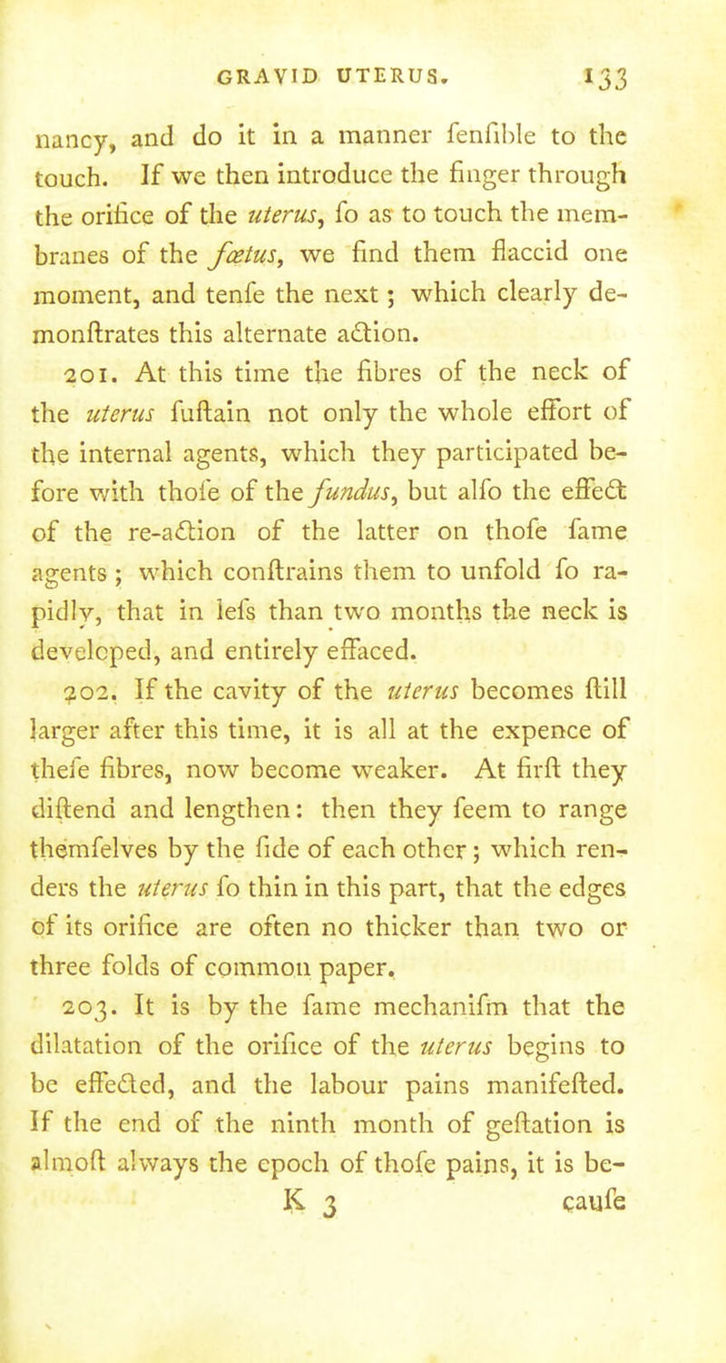 nancy, and do it in a manner fenfible to the touch. If we then introduce the finger through the orifice of the uterus, fo as to touch the mem- branes of the fcetusy we find them flaccid one moment, and tenfe the next; which clearly de- monftrates this alternate action. 201. At this time the fibres of the neck of the uterus fuftain not only the whole effort of the internal agents, which they participated be- fore with thofe of the fundus, but alfo the effect of the re-action of the latter on thofe fame agents ; which conftrains them to unfold fo ra- pidly, that in iefs than two months the neck is developed, and entirely effaced. 202. If the cavity of the uterus becomes ftill larger after this time, it is all at the expence of thefe fibres, now become weaker. At firft they diftend and lengthen: then they feem to range themfelves by the fide of each other; which ren- ders the uterus fo thin in this part, that the edges of its orifice are often no thicker than two or three folds of common paper. 203. It is by the fame mechanifm that the dilatation of the orifice of the uterus begins to be effected, and the labour pains manifefted. If the end of the ninth month of geftation is almoft always the epoch of thofe pains, it is be- K 3 caufe