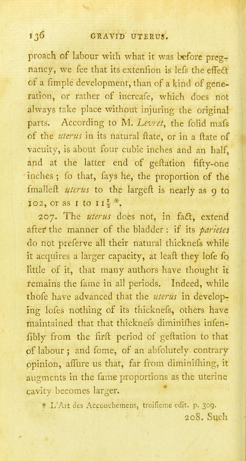 proach of labour with what it was before prcgr nancy, we fee that its extenfion is lefs the effect of a fimple development, than of a kind of gene- ration, or rather of increafe, which does not always take place without injuring the original parts. According to M. Levret, the folid mafs of the uterus in its natural Mate, or in a ftate of vacuity, is about four cubic inches and an half, and at the latter end of geftation fifty-one inches ; fo that, fays he, the proportion of the fmalleft uterus to the largeft is nearly as 9 to I02, or as 1 to 1 \ \ *. 207. The uterus does not, in fact, extend after1 the manner of the bladder: if its parietes do not preferve all their natural thicknefs while it acquires a larger capacity, at leaft they lofe fq little of it, that many authors have thought it remains the fame in all periods. Indeed, while thofe have advanced that the uterus in develop- ing lofes nothing of its thicknefs, others have maintained that that thicknefs diminifhes infen- fibly from the firft period of geftation to that of labour j and fome, of an abfolutely contrary opinion, aflure us that, far from diminifhing, it augments in the fame proportions as the uterine cavity becomes larger. ¥ L'Art des Accouchemcns, troificme edit. p. 309. 208. Such