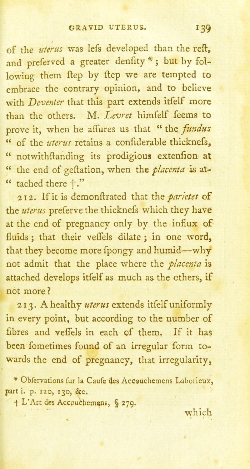 of the uterus was lefs developed than the reft, and preferved a greater denfity *; but by fol- lowing them ftep by ftep we are tempted to embrace the contrary opinion, and to believe with Deventer that this part extends itfelf more than the others. M. Levret himfelf feems to prove it, when he affures us that  the fundus  of the uterus retains a confiderable thicknefs,  notwithstanding its prodigious extenfion at  the end of geftation, when the placenta is at-  tached there f. 212. If it is demonftrated that the pan'etes of the uterus preferve the thicknefs which they have at the end of pregnancy only by the influx of fluids; that their veffels dilate ; in one word, that they become more fpongy and humid—why not admit that the place where the placenta is attached develops itfelf as much as. the others, if not more ? 213. A healthy uterus extends itfelf uniformly in every point, but according to the number of fibres and veflels in each of them, If it has been fometimes found of an irregular form to- wards the end of pregnancy, that irregularity, * Obfervations fur la Caufe 4es AcCQUchemens Laborieux, part i. p. i?.o, 130, &c. •\ L'Arc des AccpuChemsns, § 279. which