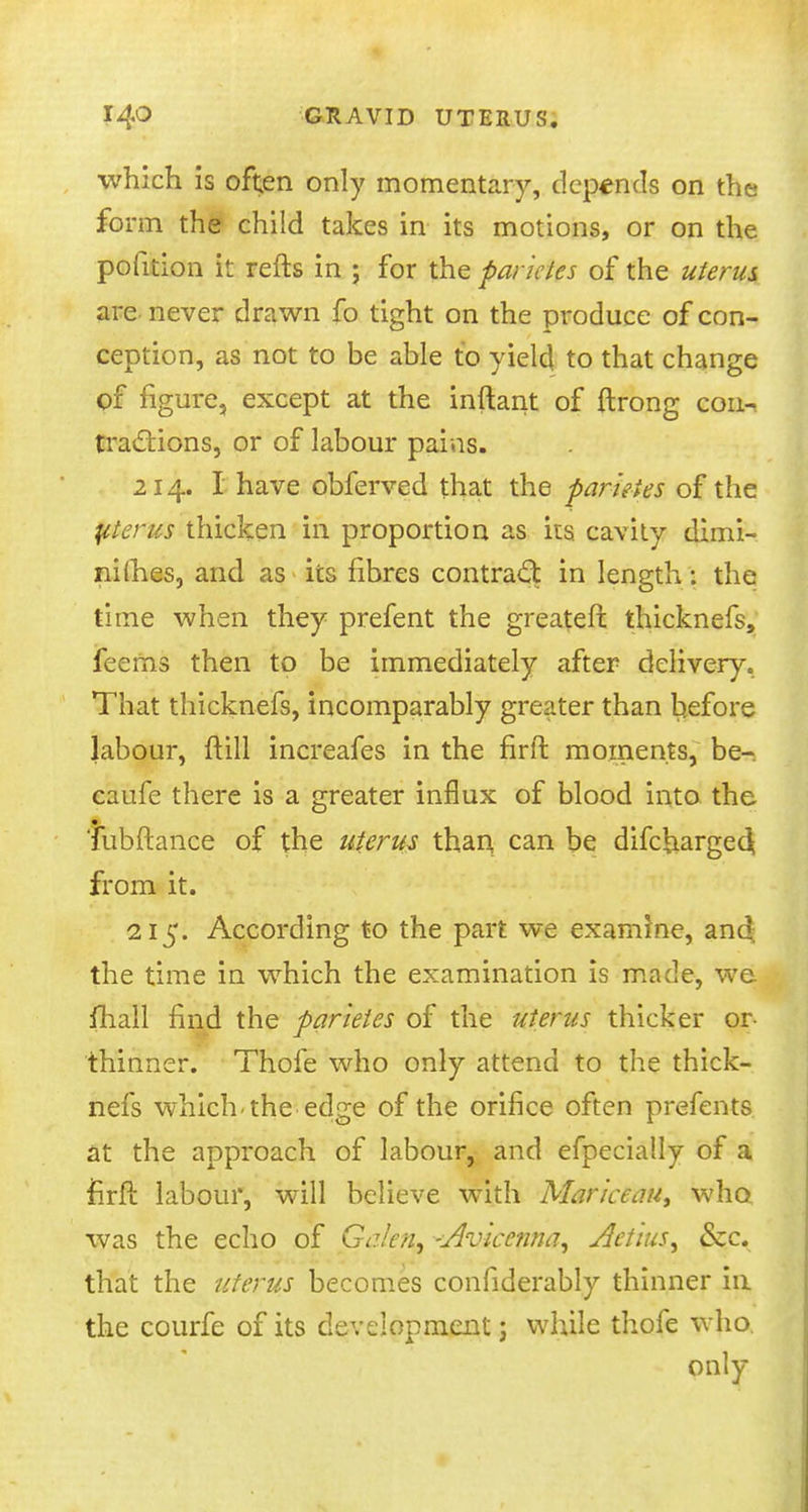 which is often only momentary, depends on the form the child takes in its motions, or on the pofition it refts in ; for the fancies of the uterus, are never drawn fo tight on the produce of con- ception, as not to be able to yield to that change of figure, except at the inftant of ftrong con- tractions, or of labour pains. 214. I have obferved that the parteies of the pterus thicken in proportion as its cavity dimi- nishes, and as its fibres contract in length: the time when they prefent the greater!: thicknefs, feems then to be immediately after delivery. That thicknefs, incomparably greater than before labour, frill increafes in the firft moments, be-, caufe there is a greater influx of blood into the Tubftance of the uterus than can be difcharge^ from it. 215. According to the part we examine, and the time in which the examination is made, we fhall find the parteies of the uterus thicker or- thinner. Thofe who only attend to the thick- nefs which, the edge of the orifice often prefents at the approach of labour, and efpecially of a rirft labour, will believe with Mar'tccau, who was the echo of Galen^ -Avicenna, Aet'tus^ &c. that the uterus becomes confiderably thinner in the courfe of its development; while thofe who only