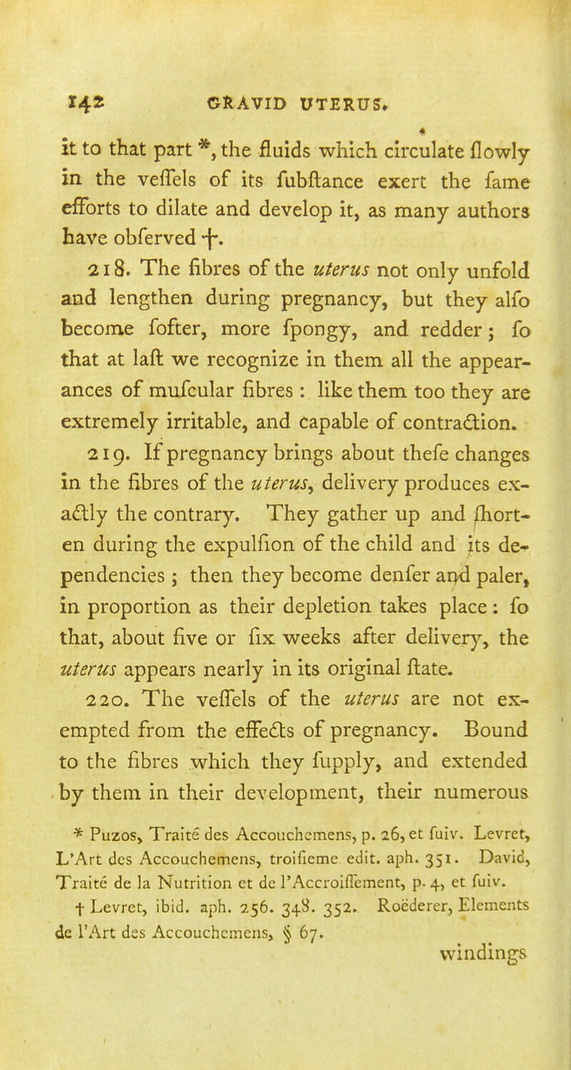 it to that part *, the fluids which circulate flowly in the vefTels of its fubftance exert the fame efforts to dilate and develop it, as many authors have obferved *f*. 218. The fibres of the uterus not only unfold and lengthen during pregnancy, but they alfo become fofter, more fpongy, and redder; fo that at laft we recognize in them all the appear- ances of mufcular fibres: like them too they are extremely irritable, and capable of contraction. 219. If pregnancy brings about thefe changes in the fibres of the uterus, delivery produces ex- actly the contrary. They gather up and fhort- en during the expulfion of the child and its de- pendencies ; then they become denfer and paler, in proportion as their depletion takes place: fo that, about five or fix weeks after delivery, the uterus appears nearly in its original ftate. 220. The vefTels of the uterus are not ex- empted from the effects of pregnancy. Bound to the fibres which they fupply, and extended by them in their development, their numerous * Puzos, Traite des Accouchemens, p. 26, et fuiv. Levret, L'Art dcs Accouchemens, troifieme edit. aph. 351. David, Traite de la Nutrition et de l'Accroiflement, p. 4, et fuiv. t Levret, ibid. aph. 256. 348. 352. Roederer, Elements de l'Art des Accouchemens, § 67. windings