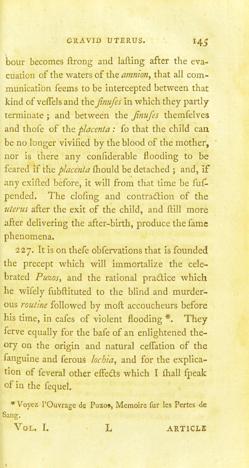 bolir becomes ftrong and lafting after the eva- cuation of the waters of the amnion, that all com- munication feems to be intercepted between that kind of velTels and the Jinufes in which they partly terminate ; and between the Jinufes themfelves and thofe of the placenta: fo that the child can be no longer vivified by the blood of the mother, nor is there any considerable flooding to be feared if the placenta mould be detached ; and, if any exifted before, it will from that time be fuf- pended. The clofing and contraction of the uterus after the exit of the child, and ftill more after delivering the after-birth, produce the fame phenomena. 227. It is on thefe obfervations that is founded the precept which will immortalize the cele- brated Puzos, and the rational practice which he wifely fubftituted to the blind and murder- ous routine followed by moft accoucheurs before his time, in cafes of violent flooding *. They ferve equally for the bafe of an enlightened the- ory on the origin and natural ceflation of the fanguine and ferous lochia, and for the explica- tion of feveral other effects which I mall fpeak of in the fequel. * Voyez l'Ouvrage de Puzos, Memoire fur les Pertes de Sang. Vol, I. L ARTICLE