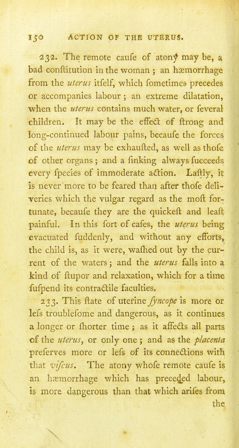 232. The remote caufe of aton^ may be, a bad conftitution in the woman ; an haemorrhage from the uterus itfelf, which fometimes precedes or accompanies labour ; an extreme dilatation, when the uterus contains much water, or feveral children. It may be the effect of ftrong and long-continued labour pains, becaufe the forces of the uterus may be exhaufted, as well as thofe of other organs ; and a finking always fucceeds every fpecies of immoderate action. Laftly, it is never more to be feared than after thofe deli- veries which the vulgar regard as the moft for- tunate, becaufe they are the quickeft and leaft painful. In this fort of cafes, the uterus being evacuated fuddenly, and without any efforts, the child is, as it were, warned out by the cur- rent of the waters; and the uterus falls into a kind of ftupor and relaxation, which for a time fufpend its contractile faculties. 233. This ftate of uterine fyncope is more or lefs troublefome and dangerous, as it continues a longer or fhorter time; as it affects all parts of the uterus, or only one ; and as the placenta preferves more or lefs of its connections with that vtfcus. The atony whofe remote caufe is an haemorrhage which has preceded labour, is more dangerous than that which arifes from the X mm