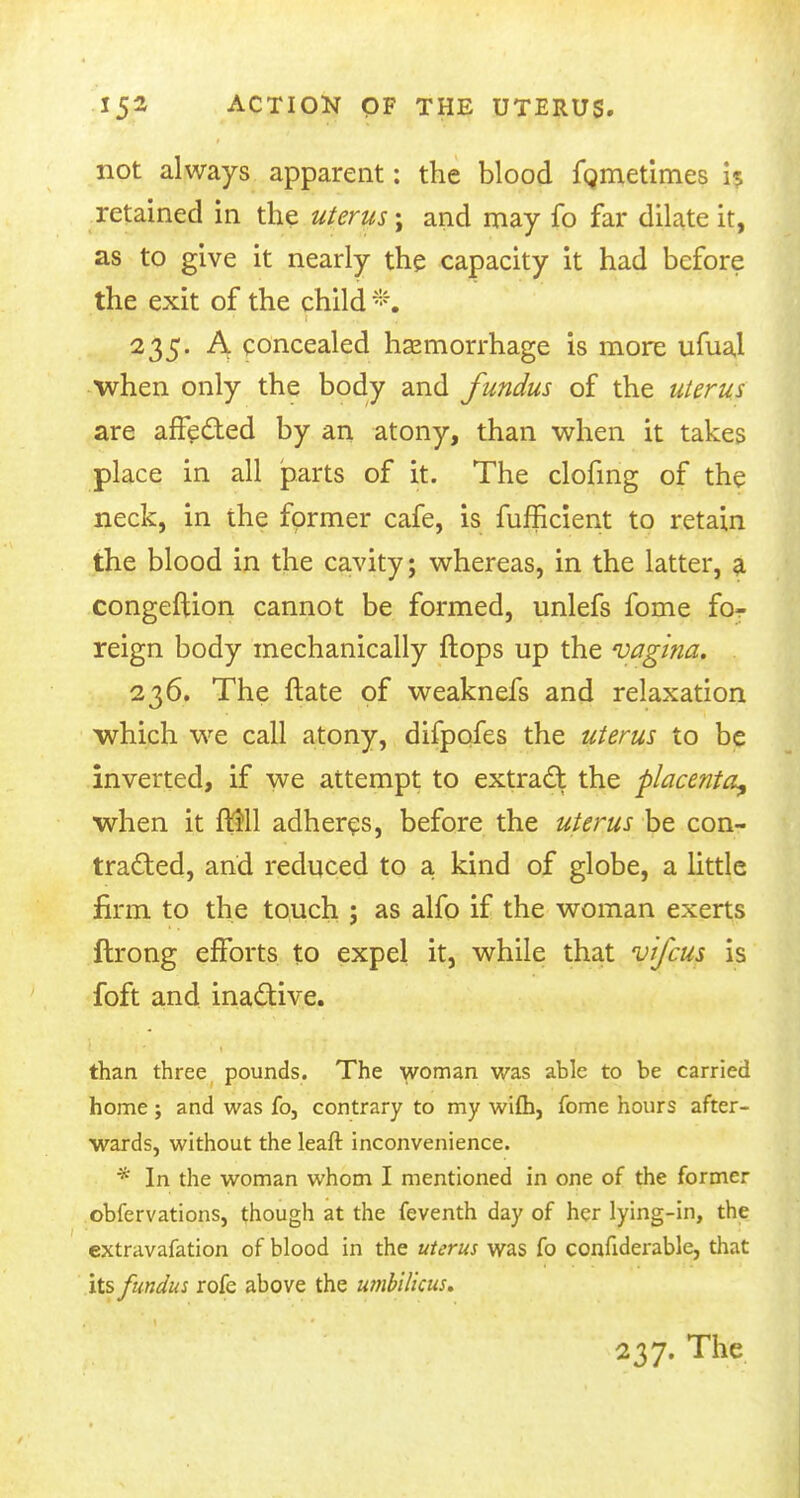 not always apparent: the blood fgmetimes is retained in the uterus; and may fo far dilate it, as to give it nearly the capacity it had before the exit of the child *, 235. A concealed haemorrhage is more ufual when only the body and fundus of the uterus are affected by an atony, than when it takes place in all parts of it. The clofing of the neck, in the former cafe, is fufficient to retain the blood in the cavity; whereas, in the latter, a congeftion cannot be formed, unlefs fome for reign body mechanically flops up the vagina. 236. The ftate of weaknefs and relaxation which we call atony, difpofes the uterus to be inverted, if we attempt to extract the placenta^ when it fl$ll adheres, before the uterus be con- tracted, and reduced to a kind of globe, a little firm to the touch ; as alfo if the woman exerts ftrong efforts to expel it, while that vifcus is foft and inactive. than three pounds. The woman was able to be carried home j and was fo, contrary to my wifh, fome hours after- wards, without the leaft inconvenience. * In the woman whom I mentioned in one of the former obfervations, though at the feventh day of her lying-in, the extravafation of blood in the uterus was fo confiderable, that its fundus rofe above the umbilicus* 237. The