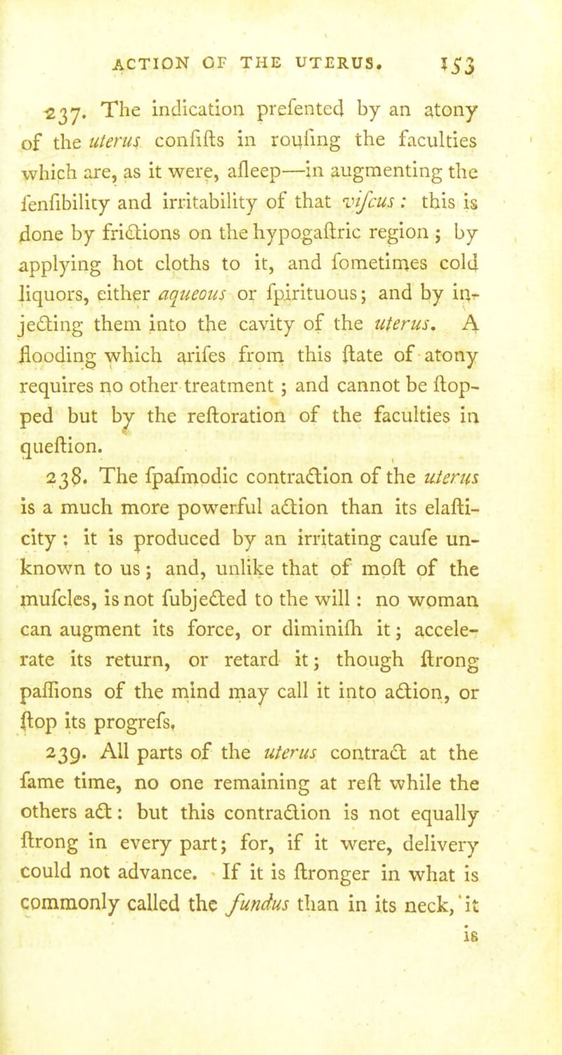 237. The indication prefented by an atony of the uterus confifts in routing the faculties which are, as it were, afleep—in augmenting the lenfibility and irritability of that vifcus : this is done by frictions on the hypogaftric region ; by applying hot cloths to it, and fometimes cold liquors, either aqueous or fpirituous; and by in* je&ing them into the cavity of the uterus. A flooding which arifes from this ftate of atony requires no other treatment; and cannot be Hop- ped but by the reftoration of the faculties in queftion. 23$. The fpafmodic contraction of the uterus is a much more powerful action than its elafti- city: it is produced by an irritating caufe un- known to us; and, unlike that of mqft of the mufcles, is not fubjected to the will: no woman can augment its force, or diminifti it; accele- rate its return, or retard it; though ftrong paflions of the mind may call it into action, or ftop its progrefs, 239. All parts of the uterus contract at the fame time, no one remaining at reft while the others act: but this contraction is not equally ftrong in every part; for, if it were, delivery could not advance. If it is ftronger in what is commonly called the fundus than in its neck,'it is