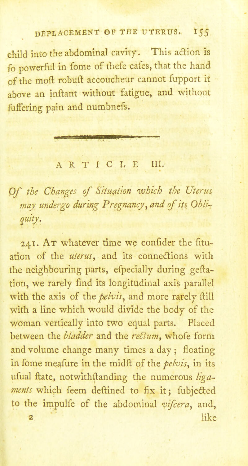 child into the abdominal cavity. This action is fo powerful in fome of thefe cafes, that the hand of the moft robuft accoucheur cannot fupport it above an inftant without fatigue, and without fuffering pain and numbnefs. ARTICLE III. Of the Changes of Situation which the Uterus may undergo during Pregnancy, and of its OblU quiiy. 241. At whatever time we confider the fitu- ation of the uterus, and its connections with the neighbouring parts, especially during gefta- tion, we rarely find its longitudinal axis parallel with the axis of the pelvis, and more rarely (till with a line which would divide the body of the woman vertically into two equal parts. Placed between the bladder and the rediutn, whofe form and volume change many times a day ; floating in fome meafure in the midft of the pelvis, in its ufual ftate, notwithstanding the numerous liga- ments which feem deftined to fix it; fubje&ed to the impulfe of the abdominal vifcera, and, s like