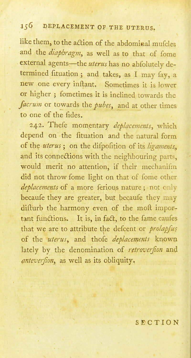 like them, to the action of the abdominal mufcles and the diaphragm, as well as to that of fome external agents—the uterus has no abfolutely de- termined fituation ; and takes, as I may fay, a new one every inftant, Sometimes it is lower or higher ; fometimes it is inclined towards the facrum or towards the pubes, and at other times to one of the fides. 242. Thefe momentary deplacements, which depend on the fituation and the natural form of the uterus; on the difpofition of its ligajnents, and its connections with the neighbouring parts, would merit no attention, if their mechauiiin did not throw fome light on that of fome other deplacements of a more ferious nature; not c becaufe they are greater, but becaufe they may difturb the harmony even of the moil impor- tant functions. It is, in fad:, to the fame caufes that we are to attribute the defcent or prolapfus of the uterus, and thofe deplacements known lately by the denomination of retroverjion and anteverfioft, as well as its obliquity. SECTION