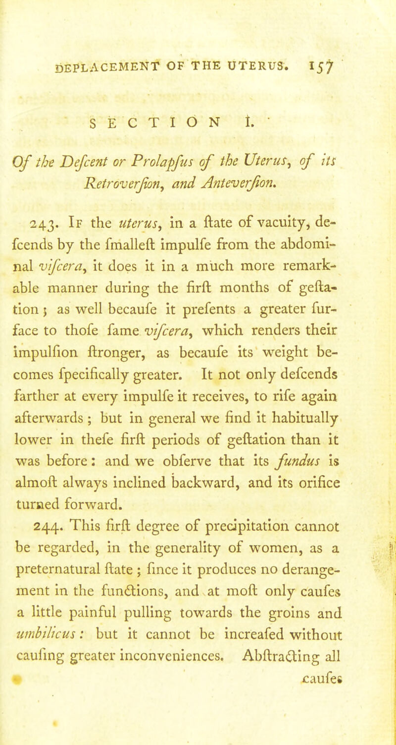 SECTION i.  Of the Defcent or Prolapfus of the Uterus, of its Retroverfon, and Anteverfion. 243. If the uterus, in a ftate of vacuity, de- fcends by the fmalleft impulfe from the abdomi- nal vtfcera, it does it in a miich more remark- able manner during the firft months of gefta- tion j as well becaufe it prefents a greater fur- face to thofe fame vifcera, which renders their impulfion ftronger, as becaufe its weight be- comes fpecifically greater. It not only defcends farther at every impulfe it receives, to rife again afterwards ; but in general we find it habitually lower in thefe firft periods of geftation than it was before: and we obferve that its fundus is almoft always inclined backward, and its orifice turned forward. 244. This firft degree of precipitation cannot be regarded, in the generality of women, as a preternatural ftate ; fince it produces no derange- ment in the functions, and at moft only caufes a little painful pulling towards the groins and umbilicus: but it cannot be increafed without caufing greater inconveniences. Abftracting all caufes