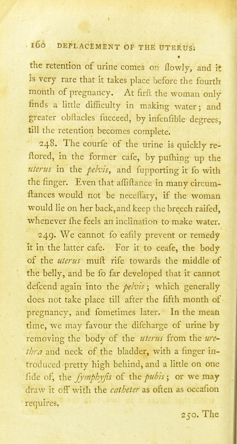 • the retention of urine comes on flbwly, and it is very rare that it takes place before the fourth month of pregnancy. At firft the woman only finds a little difficulty in making water; and greater obftacles fucceed, by infenfible degrees, till the retention becomes complete. 248. The courfe of the urine is quickly re- ftored, in the former cafe, by pufhing up the uterus in the pelvis, and fupporting it fo with the finger. Even that afliftance in many circum- ftances would not be neceflary, if the woman would lie on her back, and keep the breech raifed, whenever me feels an inclination to make water. 249. We cannot fo eafily prevent or remedy it in the latter cafe. For it to ceafe, the body of the uterus muft rife towards the middle of the belly, and be fo far developed that it cannot defcend again into the pelvis • which generally does not take place till after the fifth month of pregnancy, and fometimes later. In the mean time, we may favour the difcharge of urine by removing the body of the uterus from the ure- thra and neck of the bladder, with a linger in- troduced pretty high behind, and a little on one fide of, the fymphyfis of the pubis; or we may draw it off with the catheter as often as occafion requires. 250. The