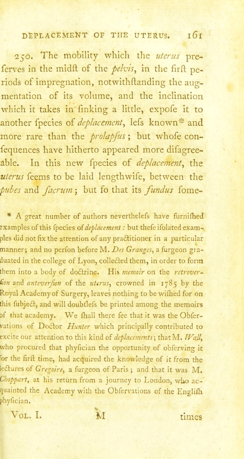 250. The mobility which the uterus pre- ferves in the midft of the pelvis, in the firft pe- riods of impregnation, notwithstanding the aug- mentation of its volume, and the inclination which it takes in finking a little, expofe it to another fpecies of deplacement, lefs known* and more rare than the prolapfus; but whofe con- fequences have hitherto appeared more difagree- able. In this new fpecies of deplacement, the uterus feems to be laid lengthwife, between the fubes and facrurn j but fo that its fundus fome- * A great number of authors neverthelefs have furnifhed sxamples of this fpecies of defacement: but thefe ifolated exarrw pies did not fix the attention of any practitioner in a particular manner; and no perfon before M. Des Granges, a furgeon gra- duated in the college of Lyon, collected them, in order to form them into a body of doctrine. His memoir on the retrover- sion and anteverfan of the uterus, crowned in 1785 by the Royal Academy of Surgery, leaves nothing to be wiihed for on this fubject, and will doubdefs be printed among the memoirs Df that academy. We fhall there fee that it was the Obfer- vations of Doctor Hunter which principally contributed to excite our attention to this kind of deplacements; that M. TVall^ who procured that phyfician the opportunity of obferving it :or the firft time, had acquired the knowledge of it from the lectures of Gregoire^ a furgeon of Paris ; and that it was M. Cboppart, at his return from a journey to London, who ac- quainted the Academy with the Obfervations of the Englifh phyfician. St. Vol. I. M times