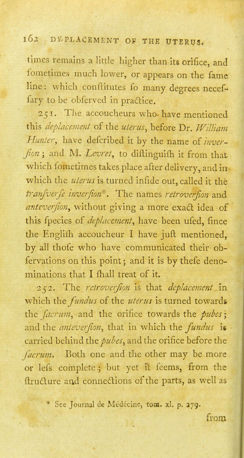 times remains a little higher than its orifice, and iometimes much lower, or appears on the fame line: which conftitutes fo many degrees necef- fary to be obferved in practice. 251. The accoucheurs who. have mentioned this Replacement of the uterus^ before Dr. William Hunter, have defcribed it by the name of inyer- fon; and M. Levret, to diftinguifh it from that which Iometimes takes place after delivery, and in which the uterus is turned infide out, called it the tranfverfe tnvcrfiojt\ The names retroversion and anteverfon, without giving a more exact idea of this fpecies of deplacement, have been ufed, fince the Englifh accoucheur I have juft mentioned, by all thofe who have communicated their ob- fervations on this point; and it is by thefe deno- minations that I mall treat of it. 252. The retroverfion is that Replacement in which the fundus of the uterus is turned towards the facrum, and the orifice towards the pubes\ and the anteverfon, that in which the fundus U carried behind thepubes, and the orifice before the facrum. Both one and the other may be more or lefs complete.; but yet it feems, from the itructure and connections of the parts, as well as * See Journal de Mcdccinc, torn. xl. p. 279. from