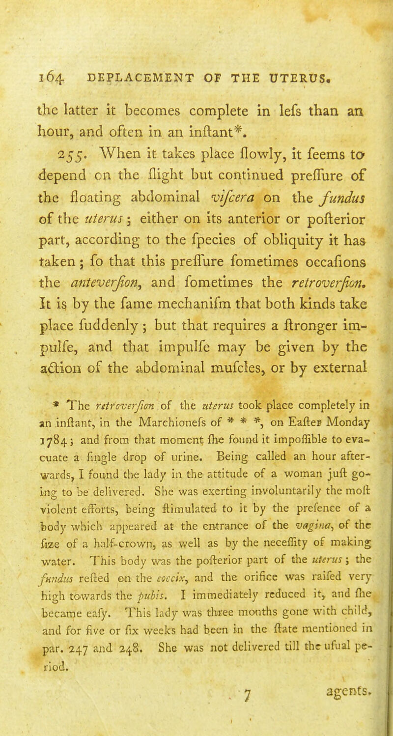 the latter it becomes complete in lefs than an hour, and often in an inftant*. 255. When it takes place flowly, it feems to* depend on the flight but continued preffure of the floating abdominal vifcera on the fundus of the uterus; either on its anterior or pofterior part, according to the fpecies of obliquity it has taken; fo that this preflure fometimes occafions the anteverjion, and fometimes the retroverjion. It is by the fame mechanifm that both kinds take place fuddenly; but that requires a ftronger im- pulfe, and that impulfe may be given by the action of the abdominal mufcles, or by external * The rctroverfion of the uterus took place completely in an inftant, in the Marchionefs of * * *, on Eafter- Monday 1784; and from that moment fhe found it impoflible to eva- cuate a fmgle drop of urine. Being called an hour after- wards, I found the lady in the attitude of a woman juft go- ing to be delivered. She was exerting involuntarily the moll: violent efforts, being ftimulated to it by the prefence of a body which appeared at the entrance of the vagina, of the fize of a half-crown, as well as by the neceffity of making water. This body was the pofterior part of the uterus j the fundus refted on the eoccix, and the orifice was raifed very high towards the pubis. I immediately reduced it, and fhe became eafy. This lady was three months gone with child, and for five or fix weeks had been in the ftate mentioned in par. 247 and 248. She was not delivered till theufual pe- riod. 7 agents.