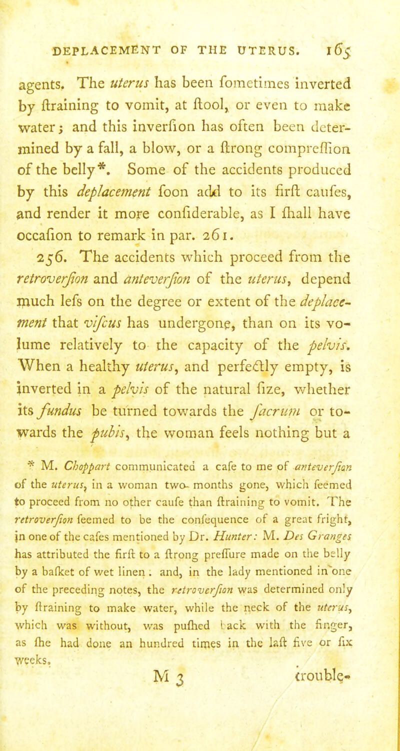 agents. The uterus has been fometimes inverted by ftraining to vomit, at ftool, or even to make water; and this inverfion has often been deter- mined by a fall, a blow, or a ftrong comprcflion of the belly*. Some of the accidents produced by this deplacement foon acid to its firft caufes, and render it more confiderable, as I mail have occafion to remark in par. 261. 256. The accidents which proceed from the retroversion and anteverfion of the uterus, depend much lefs on the degree or extent of the deplace- ment that vlfcus has undergone, than on its vo- lume relatively to the capacity of the pelvis. When a healthy uterus, and perfectly empty, is inverted in a pelvis of the natural fize, whether its fundus be turned towards the facrum or to- wards the pubis, the woman feels nothing but a f M. Choppart communicated a cafe to me of anteverjian of the uterus, in a woman two- months gone, which feemed to proceed from no other caufe than (training to vomit. The retroverfion feemed to be the confequence of a great fright, jn one of the cafes mentioned by Dr. Hunter: M. Des Granges has attributed the firft to a ftrong preflure made on the belly by a bafket of wet linen . and, in the lady mentioned in'one of the preceding notes, the retroverfion was determined only by (training to make water, while the neck of the uterus, which was without, was pufhed tack with the finger, as fhe had done an hundred times in the laft five or fix Weeks. M 3 (rouble-