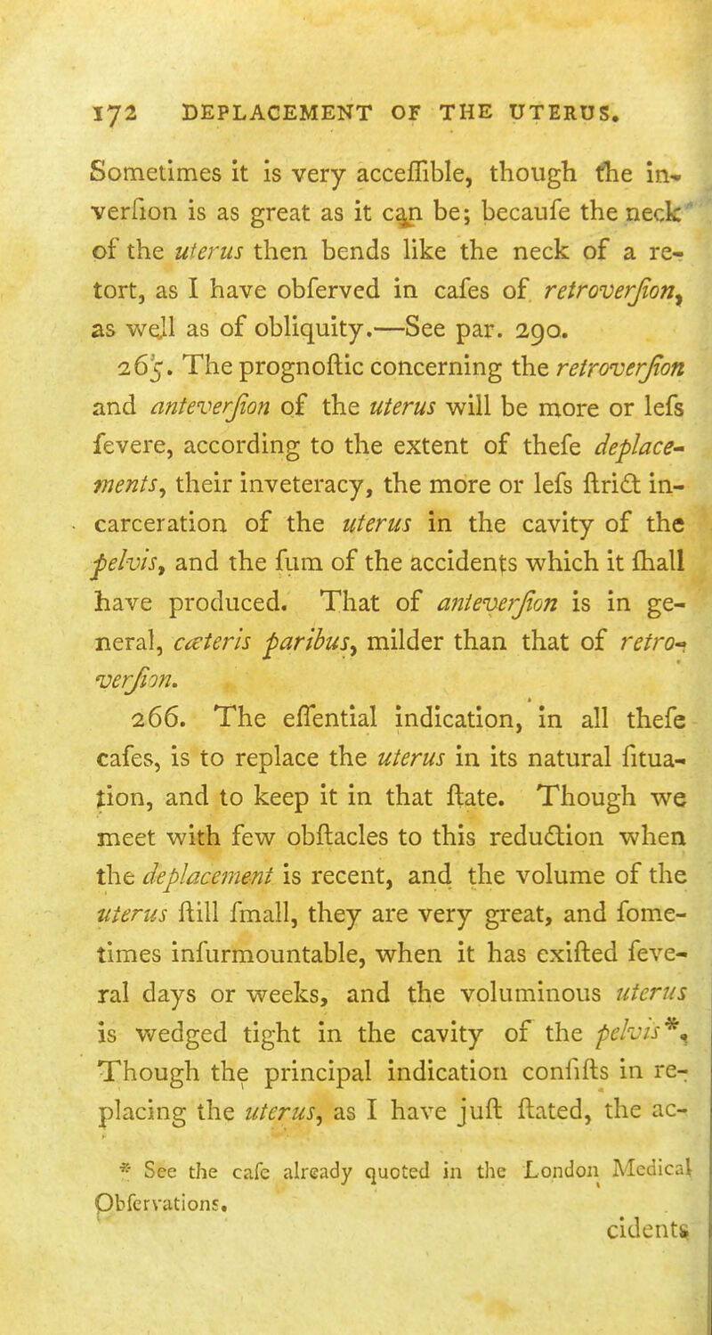 Sometimes it is very acceflible, though the in- verfion is as great as it can be; becaufe the neck of the uterus then bends like the neck of a re- tort, as I have obferved in cafes of retroverjion^ as wejl as of obliquity.—See par. 290. 265. The prognoftic concerning the retroverjton and anteverjion of the uterus will be more or lefs fevere, according to the extent of thefe deplace- ments, their inveteracy, the more or lefs ftric~t in- carceration of the uterus in the cavity of the felvis, and the fum of the accidents which it mall have produced. That of anteverjion is in ge- neral, ceteris faribuSy milder than that of retro-* verfion. 266. The elTential indication, in all thefe cafes, is to replace the uterus in its natural fitua- tion, and to keep it in that ftate. Though we meet with few obftacles to this reduction when the deplacement is recent, and the volume of the uterus ftill fmall, they are very great, and fome- times infurmountable, when it has exifted feve- ral days or weeks, and the voluminous uterus is wedged tight in the cavity of the pelvis*^ Though the principal indication coniifts in re- placing the uterus, as I have juft Hated, the ac- * See the cafe already quoted in the London Medical Qbfervations. cidents