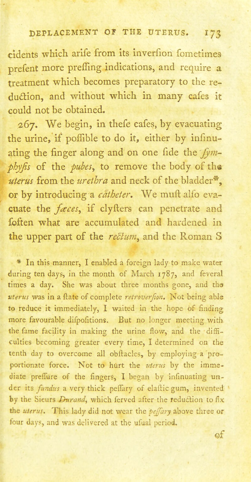 cidents which arife from its inverfion fometimea prefent more prefling indications, and require a treatment which becomes preparatory to the re- duction, and without which in many cafes it could not be obtained. 267. We begin, in thefe cafes, by evacuating the urine, if pomble to do it, either by infmu- ating the finger along and on one fide the Jym- phyfis of the pubes, to remove the body of th© uterus from the urethra and neck of the bladder*, or by introducing a catheter. We muft alfo eva- cuate the faces, if clyfters can penetrate and foften what are accumulated and hardened in the upper part of the reb~lum, and the Roman S * In this manner, I enabled a foreign lady to make water during ten days, in the month of March 1787, and feveral times a day. She was about three months gone, and tha uterus was in a {tare of complete retroverfion. Not being able to reduce it immediately, I waited in the hope of finding more favourable difpofitions. But no longer meeting with the fame facility in making the urine flow, and the diffi- culties becoming greater every time, I determined on the tenth day to overcome all obftacles, by employing a pro- portionate force. Not to hurt the uterus by the imme- diate preffure of the fingers, I began by infinuating un- der its fundus a very thick peffary of elaftic gum, invented by the Sieurs Durand, which ferved after the reduction to fix the uterus. This lady did not wear the pejfary above three or four days, and was delivered at the ufual period. Qf