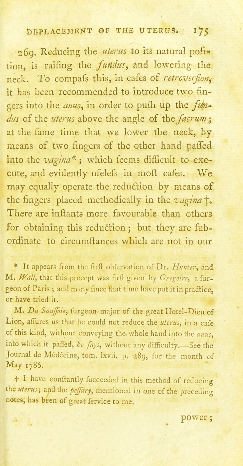 269. Reducing the uterus to its natural pofi- tion» is raifing the fundus, and lowering the neck. To compafs this, in cafes of retroverfion^ it has been recommended to introduce two fin- gers into the anuss in order to pulh up the fun- dus of the uterus above the angle of the facrum% at the fame time that we lower the neck, by- means of two fingers of the other hand pafTed into the vagina*; which feems difficult to exe- cute, and evidently ufelefs in moil cafes. We may equally operate the reduction by means of the fingers placed methodically in the vagina f* There are inftants more favourable than others for obtaining this reduction ; but they are fub- ordinate to circumftances which are not in our * It appears from the fuft observation of Dr. Hunter, and M. Wall, that this precept was flrft given by Gregoire, a fur- geon of Paris ; and many fince that time have put it in practice, or have tried it. M. Du Sauffbie, furgeon-major of the great Hotel-Dieu of Lion, aflures us that he could not reduce the uterus, in a cafe of this kind, without conveying the. whole hand into the anus, into which it pafled, be fays, without any difficulty.—See the Journal de Medecine, torn, lxvii. p. 289, for the month of May 1786. t I have conftantly fucceeded in this method of reducing the uterus; and the pejfary, mentioned in one of the preceding notes, has been of great fervice to me. power;