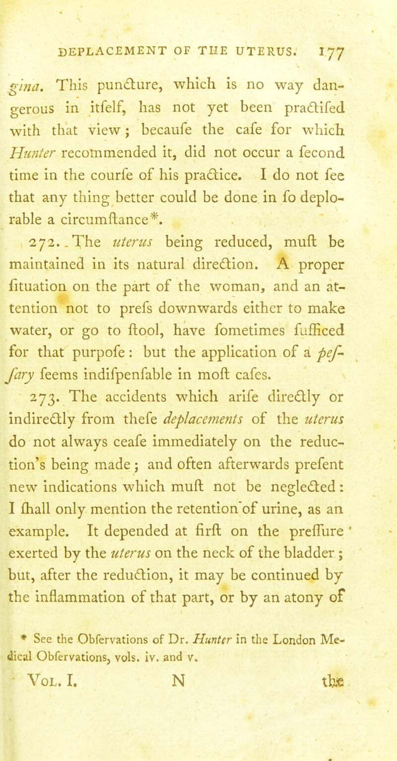 gina. This puncture, which is no way dan- gerous in itfelf, has not yet been practifed with that view; becaufe the cafe for which Hunter recommended it, did not occur a fecond time in the courfe of his practice. I do not fee that any thing better could be done in fo deplo- rable a circumftance*. 272. .The uterus being reduced, muft be maintained in its natural direction. A proper fituation on the part of the woman, and an at- tention not to prefs downwards either to make water, or go to ftool, have fometimes fufficed for that purpofe : but the application of a pef- Jary feems indifpenfable in moft cafes. 273. The accidents which arife directly or indirectly from thefe Replacements of the uterus do not always ceafe immediately on the reduc- tion's being made ; and often afterwards prefent new indications which muft not be neglected: I fhall only mention the retention'of urine, as an example. It depended at firft on the preflure ' exerted by the uterus on the neck of the bladder ; but, after the reduction, it may be continued by the inflammation of that part, or by an atony of * See the Obfervations of Dr. Hunter in the London Me- dical Obfervations, vols. iv. and v. Vol. I. N tfoe