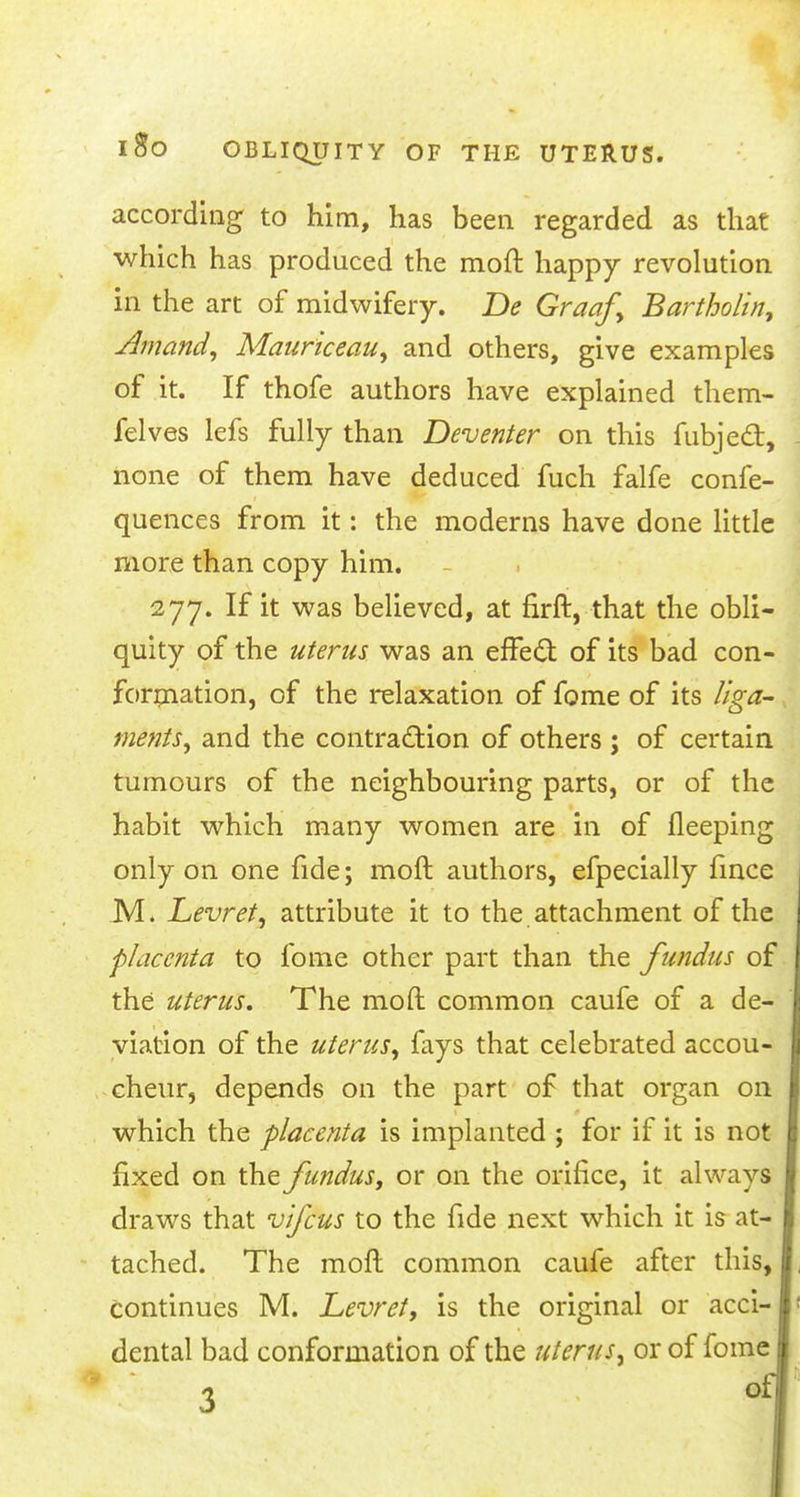 according to him, has been regarded as that which has produced the moft happy revolution in the art of midwifery. De Graaf, Bartholin, Amand, Mauriceau, and others, give examples of it. If thofe authors have explained them- felves lefs fully than Deventer on this fubjedt, none of them have deduced fuch falfe confe- quences from it: the moderns have done little more than copy him. 277. If it was believed, at firft, that the obli- quity of the uterus was an efFecl: of its bad con- formation, of the relaxation of fome of its liga- ments, and the contraction of others ; of certain tumours of the neighbouring parts, or of the habit which many women are in of fleeping only on one fide; moft authors, efpecially fince M. Levret, attribute it to the attachment of the placenta to fome other part than the fundus of the uterus. The moft common caufe of a de- viation of the uterus, fays that celebrated accou- cheur, depends on the part of that organ on which the placenta is implanted ; for if it is not fixed on the fundus, or on the orifice, it always draws that vifcus to the fide next which it is at- tached. The moft common caufe after this, continues M. Levret, is the original or acci- dental bad conformation of the uterus, or of fome