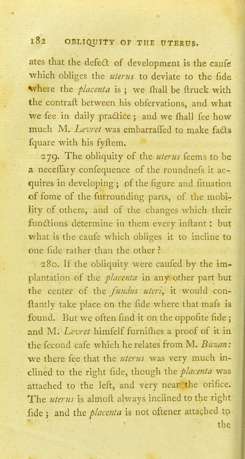 ates that the defecl: of development is the caufe which obliges the uterus to deviate to the fide where the placenta is ; we mall be {truck with the contraft between his obfervations, and what we fee in daily practice; and we fhall fee how much M. Levret was embarraffed to make fads fquare with his fyftem. 279. The obliquity of the uterus feems to be a neceffary confequence of the roundnefs it ac- quires in developing • of the figure and fituation of fome of the furrounding parts, of the mobi- lity of others, and of the changes which their functions determine in them every inftant : but what is the caufe which obliges it to incline to one fide rather than the other ? 280. If the obliquity were caufed by the im- plantation of the placenta in any other part but the center of the fundus uteri, it would con- ftantly take place on the fide where that mafs is found. But we often find it on the oppofite fide ; and M. Levret himfelf furnifhes a proof of it in the fecond cafe which he relates from M. Buzan: we there fee that the uterus was very much in- clined to the right fide, though the placenta was attached to the left, and very near the orifice. The uterus is almoft always inclined to the right fide j and the placenta is not oftener attached to. the