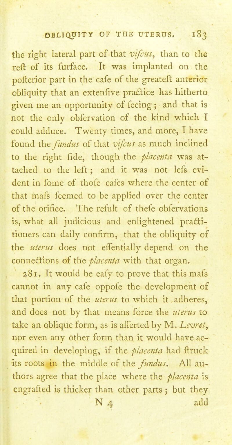 the right lateral part of that vifcus, than to the reft of its furface. It was implanted on the pofterior part in the cafe of the greater!: anterior obliquity that an extenfive practice has hitherto given me an opportunity of feeing ; and that is not the only obfervation of the kind which I could adduce. Twenty times, and more, I have found the fundus of that vifcus as much inclined to the right fide, though the placenta was at- tached to the left ; and it was not lefs evi- dent in fome of thofe cafes where the center of that inafs feemed to be applied over the center of the orifice. The refult of thefe obfervations is, what all judicious and enlightened practi- tioners can daily confirm, that the obliquity of the uterus does not effentially depend on the connections of the placenta with that organ. 281. It would be eafy to prove that this mafs cannot in any cafe oppofe the development of that portion of the uterus to which it adheres, and does not by that means force the uterus to take an oblique form, as is afTerted by M. Levret, nor even any other form than it would have ac- quired in developing, if the placenta had ftruck its roots in the middle of the fundus. All au- thors agree that the place where the placenta is engrafted is thicker than other parts 5 but they