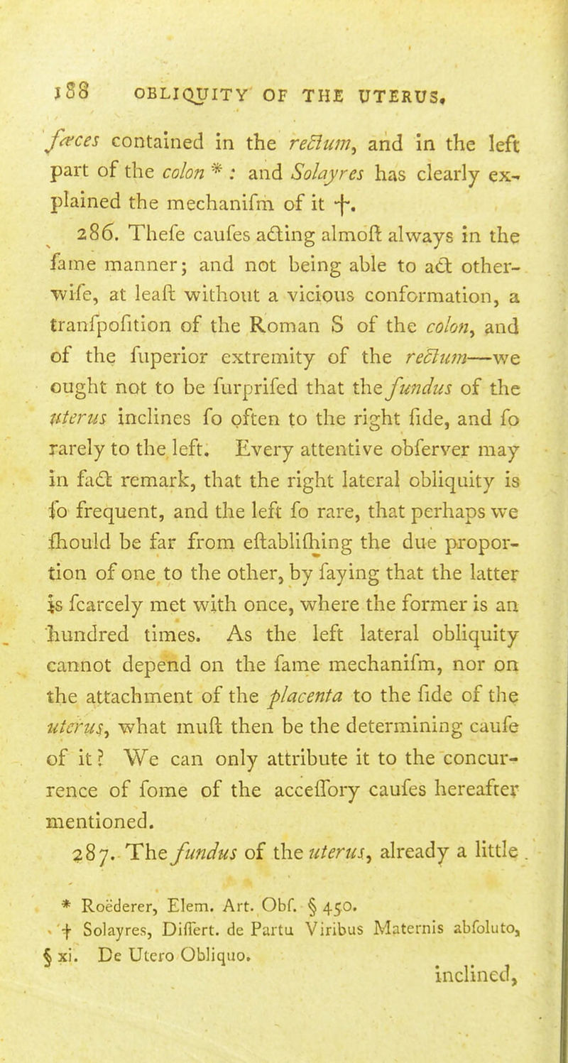 frees contained in the reftum, and in the left part of the colon * : and Solayres has clearly ex- plained the mechanifm of it -f. 286. Thefe caufes acting almoft always in the fame manner; and not being able to att other- wife, at lead without a vicious conformation, a tranfpofition of the Roman S of the colon, and of the fuperior extremity of the rectum—we ought not to be furprifed that the fundus of the Uterus inclines fo often to the right fide, and fo rarely to the left. Every attentive obferver may in fact remark, that the right lateral obliquity is fo frequent, and the left fo rare, that perhaps we fhould be far from eftablifhing the due propor- tion of one to the other, by faying that the latter is fcarcely met with once, where the former is an hundred times. As the left lateral obliquity cannot depend on the fame mechanifm, nor on the attachment of the placenta to the fide of the uterus, what mult then be the determining caufe of it ? We can only attribute it to the concur^ rence of fome of the accefTory caufes hereafter mentioned. 287. The fundus of \hz uterus, already a little * Roederer, Elem. Art. Obf. § 450. j- Solayres, Diflert. de Partu Viribus Maternis abfoluto, § xi. De Utero Obliquo. inclined,