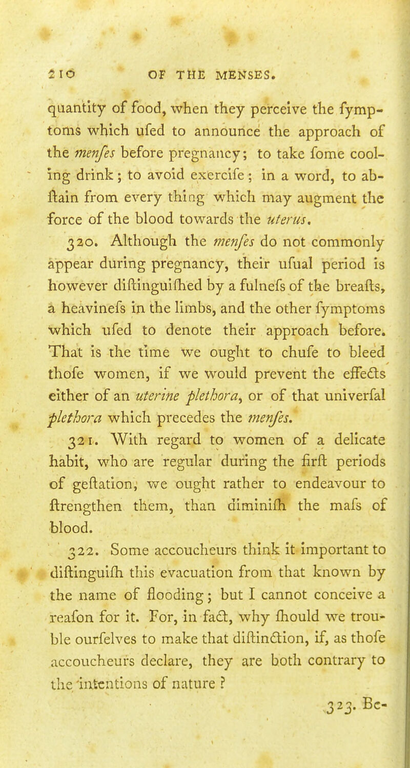 quantity of food, when they perceive the fymp- toms which ufed to announce the approach of the menfes before pregnancy; to take fome cool- ing drink; to avoid exercife ; in a word, to ab- ftain from every thing which may augment the force of the blood towards the uterus. 320. Although the menfes do not commonly appear during pregnancy, their ufual period is however diftinguifhed by a fulnefs of the breafts, a heavinefs in the limbs, and the other fymptoms which ufed to denote their approach before. That is the time we ought to chufe to bleed thofe women, if we would prevent the effects either of an uterine plethora^ or of that univerfal -plethora which precedes the menfes. 321. With regard to women of a delicate habit, who are regular during the firft periods of geftation, we ought rather to endeavour to ftrengthen them, than diminim the mafs of blood. 322. Some accoucheurs think it important to diftinguim this evacuation from that known by the name of flooding; but I cannot conceive a reafon for it. For, in fad:, why mould we trou- ble ourfelves to make that diftinction, if, as thofe accoucheurs declare, they are both contrary to the intentions of nature ? 323. Be-