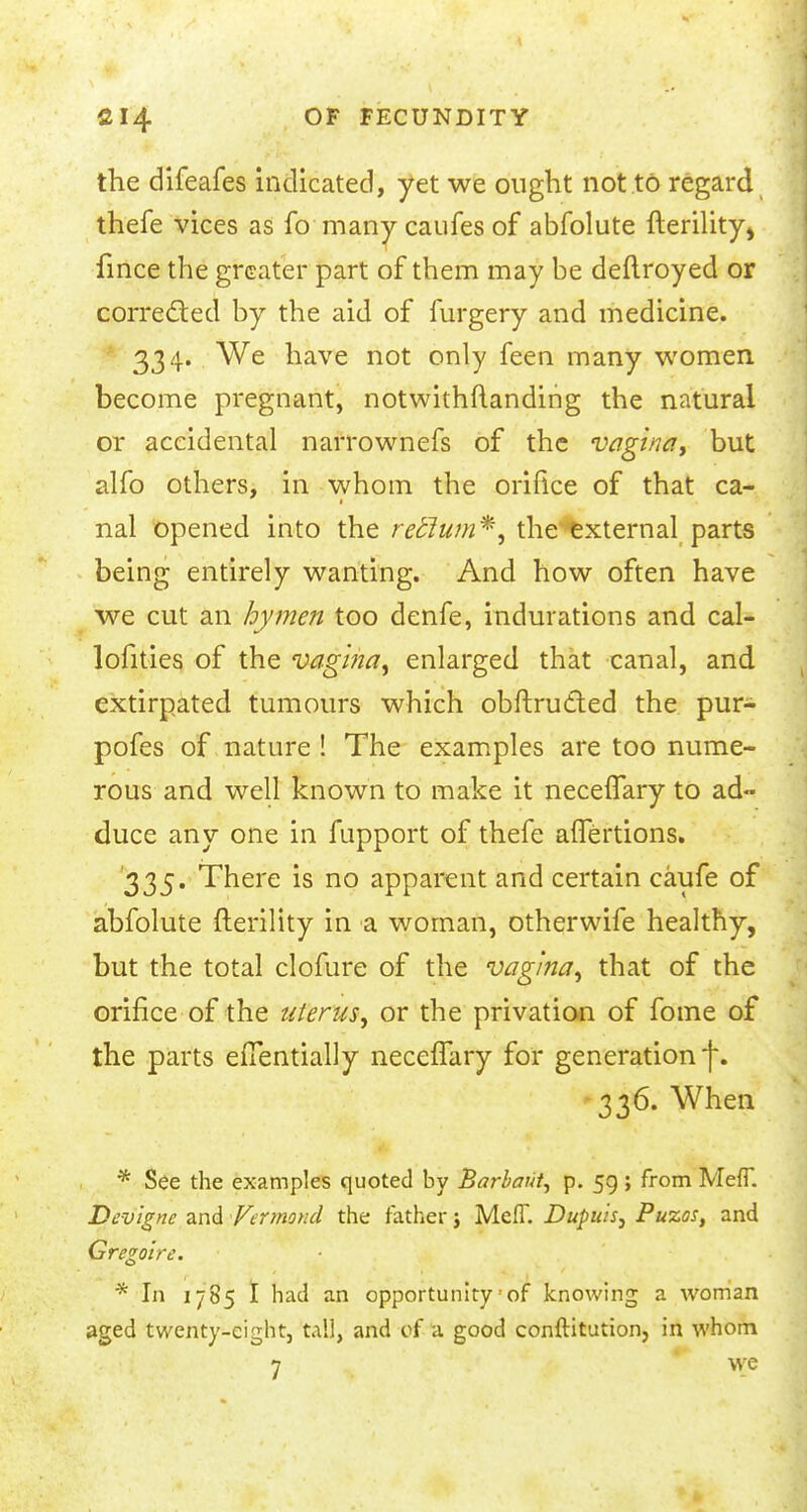 the difeafes indicated, yet we ought not to regard thefe vices as fo many caufes of abfolute fterility^ fince the greater part of them may be deftroyed or corrected by the aid of furgery and medicine. 334. We have not only feen many women become pregnant, notwithstanding the natural or accidental narrownefs of the vagina, but alfo others, in whom the orifice of that ca- nal opened into the retlum*, the external parts being entirely wanting. And how often have we cut an hymen too denfe, indurations and cal- lofities of the vagina, enlarged that canal, and extirpated tumours which obftructed the pur- pofes of nature ! The examples are too nume- rous and well known to make it necefTary to ad- duce any one in fupport of thefe aflertions. '335. There is no apparent and certain caufe of abfolute fterility in a woman, otherwife healthy, but the total clofure of the vagina, that of the orifice of the uterus, or the privation of fome of the parts effentially necefTary for generation f. 336. When * See the examples quoted by Barbaut, p. 59; from MefT. Devignc and Vermoncl the father j MelT. Dupuis, Puzos, and Gregolrc. * In 17 85 I had an opportunity of knowing a woman aged twenty-eight, tall, and of a good conftitution, in whom 7 we