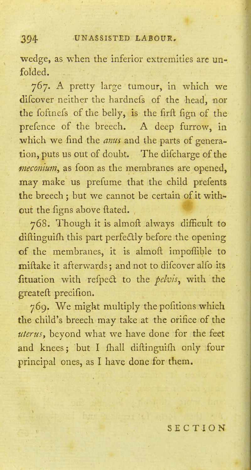 wedge, as when the inferior extremities are un- folded. 767. A pretty large tumour, in which we difcover neither the hardnefs of the head, nor the foftnefs of the belly, is the firft fign of the prefence of the breech. A deep furrow, in which we find the anus and the parts of genera- tion, puts us out of doubt. The difcharge of the i?ieconiumy as foon as the membranes are opened, may make us prefume that the child prefents the breech ; but we cannot be certain of it with- out the figns above ftated. , 768. Though it is almoft always difficult to diftinguifh this part perfectly before the opening of the membranes, it is almoft impoffible to miftake it afterwards; and not to difcover alfo its fituation with refpect to the pelvis, with the greateft precifion. 769. We might multiply thepofitions which the child's breech may take at the orifice of the uterus, beyond what we have done for the feet and knees; but I fhall diftinguifh only four principal ones, as I have done for them. SECTION