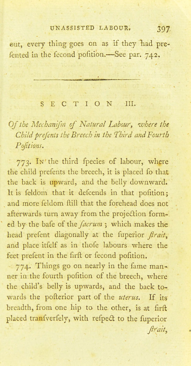 ©ut, every thing goes on as if they had pre- fented in the fecond pofition.—See par. 742. SECTION III. Of the Mechanifin of Natural Labour, where the Child prefents the Breech in the 'Third and Fourth 773. In the third fpecies of labour, where the child prefents the breech, it is placed fo that the back is upward, and the belly downward. It is feldom that it defcends in that pofition; and more feldom ftill that the forehead does not afterwards turn away from the projection form- ed by the bafe of the facrum \ which makes the head prefent diagonally at the fuperior Jirait^ and place itfelf as in thofe labours where the feet prefent in the firft or fecond pofition. 774. Things go on nearly in the fame man- ner in the fourth pofition of the breech, where the child's belly is upwards, and the back to- wards the pofterior part of the uterus. If its breadth, from one hip to the other, is at firft placed tranfverfely, with refpect to the fuperior frait,