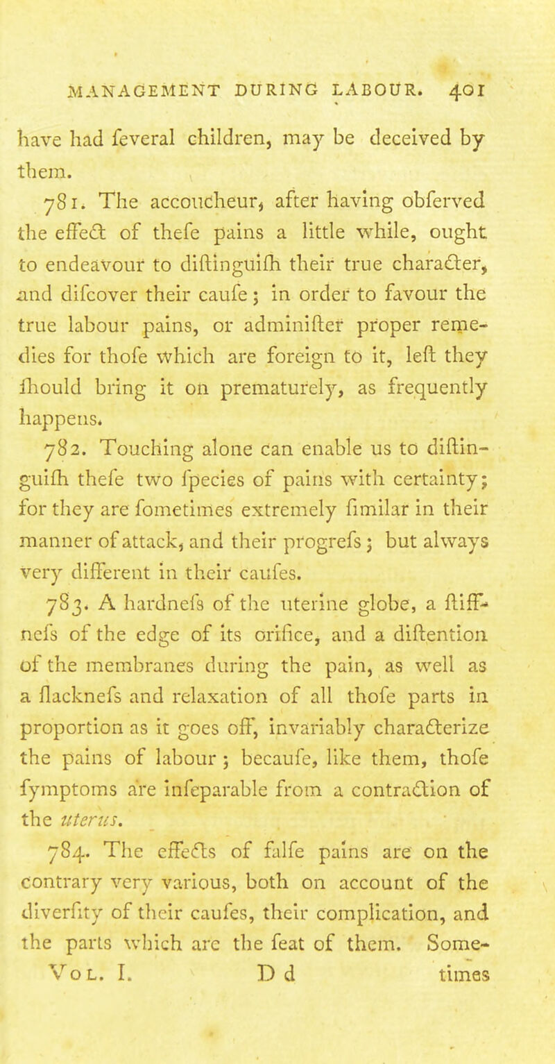 have had feveral children, may be deceived by them. 781. The accoucheur* after having obferved the effect of thefe pains a little while, ought to endeavour to diftinguifh their true character, .and difcover their caufe; in order to favour the true labour pains, or adminifter proper reme- dies for thofe which are foreign to it, left they Ihould bring it on prematurely, as frequently happens. 782. Touching alone can enable us to diftin- guifh thefe two fpecies of pains with certainty; for they are fometimes extremely fimilar in their manner of attack, and their progrefs j but always very different in their caufes. 783. A hardnefs of the uterine globe, a ftiff* nefs of the edge of its orifice, and a diftention of the membranes during the pain, as well as a flacknefs and relaxation of all thofe parts in proportion as it goes off, invariably characterize the pains of labour ; becaufe, like them, thofe fymptoms are infeparable from a contraction of the uterus. 784. The effects of falfe pains are on the contrary very various, both on account of the diverfity of their caufes, their complication, and the parts which are the feat of them. Some- Vol. I. D d times