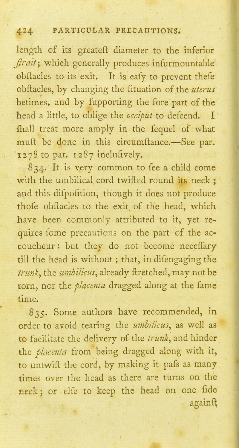 length of its greater!: diameter to the inferior Jjtrait\ which generally produces infurmountable ebftacles to its exit. It is eafy to prevent thefe obftacles, by changing the fituation of the uterus betimes, and by fupporting the fore part of the head a little, to oblige the occiput to defcend. I Ihall treat more amply in the fequel of what muft be done in this circumftance.—See par. 1278 to par. 1287 inclufively. 834. It is very common to fee a child come with the umbilical cord twilled round its neck ; and this difpofition, though it does not produce thofe obftacles to the exit, of the head, which have been commonly attributed to it, yet re- quires fome precautions on the part of the ac- coucheur : but they do not become necelfary till the head is without; that, in difengaging the trunk, the umbilicus, already ftretched, may not be torn, nor the placenta dragged along at the fame time. 835. Some authors have recommended, in order to avoid tearing the umbilicus, as well as to facilitate the delivery of the trunk, and hinder the placenta from being dragged along with it, to unlwift the cord, by making it pafs as many times over the head as there are turns on the neck 5 or elfe to keep the head on one fide ■ againft