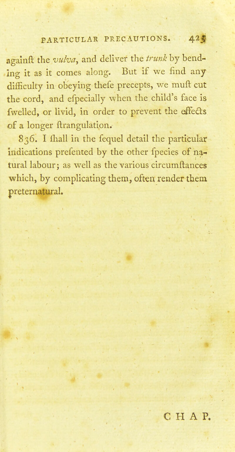 againft the vulva, and deliver the trunk by bend- ing it as it comes along. But if we find any difficulty in obeying thefe precepts, we muft cut the cord, and efpecially when the child's face is fwelled, or livid, in order to prevent the effe&s of a longer ftrangulation. 836. I mall in the fequel detail the particular indications prefented by the other fpecies of na- tural labour; as well as the various circumftances which, by complicating them, often render them preternatural. CHAP.