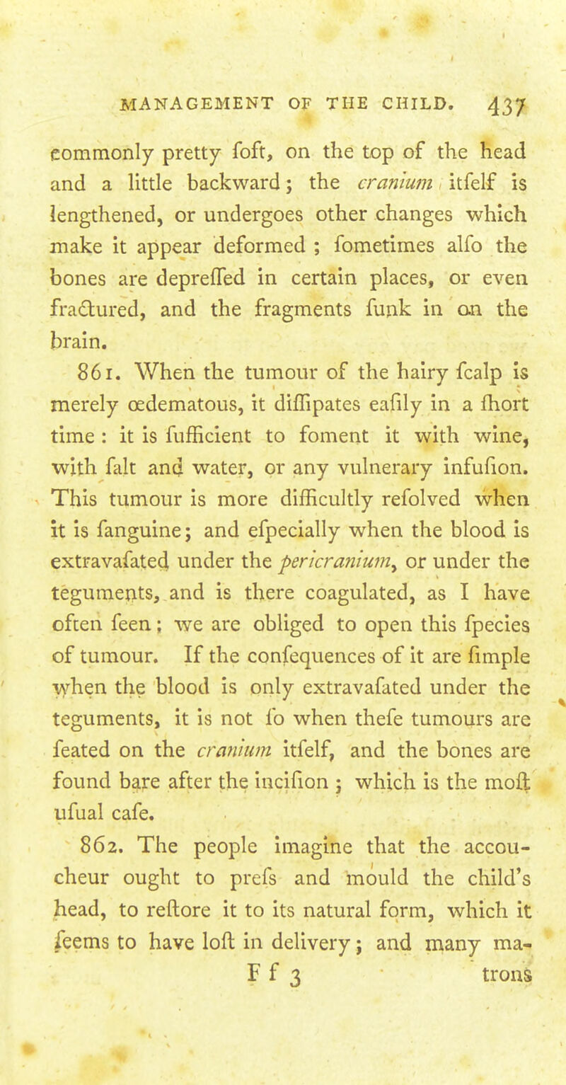 commonly pretty foft, on the top of the head and a little backward; the cranium itfelf is lengthened, or undergoes other changes which make it appear deformed ; fometimes alfo the bones are deprefTed in certain places, or even fractured, and the fragments funk in on the brain. 861. When the tumour of the hairy fcalp is merely cedematous, it diffipates eafily in a fhort time : it is fufficient to foment it with wine, with fait and water, or any vulnerary infufion. This tumour is more difficultly refolved when it is fanguine; and efpecially when the blood is extravafated under the pericranium^ or under the teguments, and is there coagulated, as I have often feen; we are obliged to open this fpecies of tumour. If the confequences of it are fimple when the blood is only extravafated under the teguments, it is not fo when thefe tumours are feated on the cranium itfelf, and the bones are found bare after the incifion ; which is the raoft ufual cafe. 862. The people imagine that the accou- cheur ought to prefs and mould the child's head, to reftore it to its natural form, which it feems to have loft in delivery; and many ma- F f 3 trons