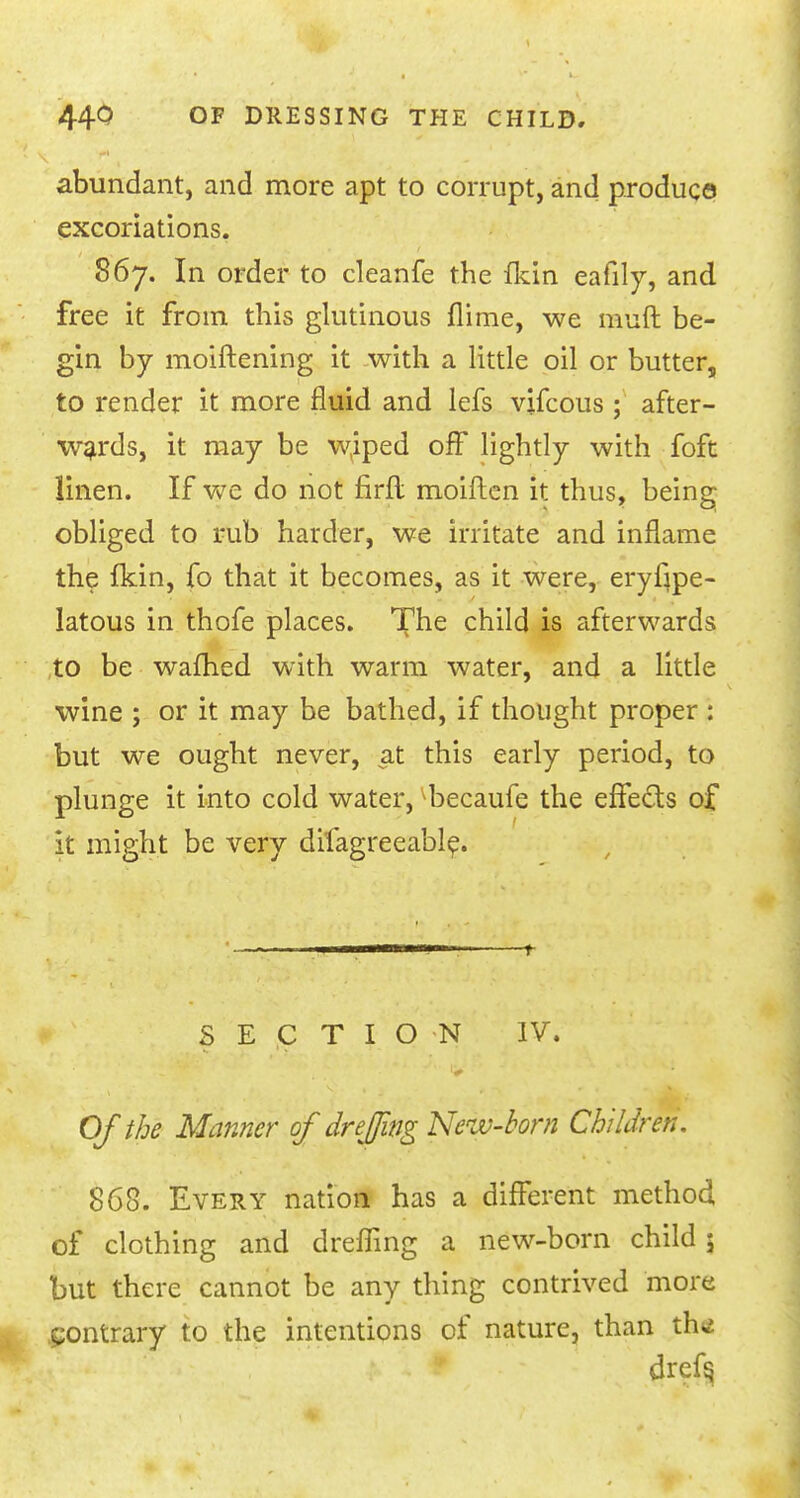 abundant, and more apt to corrupt, and produce excoriations. 867. In order to cleanfe the Hun eafily, and free it from this glutinous flime, we muft be- gin by moiftening it with a little oil or butter, to render it more fluid and lefs vifcous ; after- wards, it may be w(iped off lightly with foft linen. If we do not firfl moiften it thus, being obliged to rub harder, we irritate and inflame the fkin, fo that it becomes, as it were, eryfrpe- latous in thofe places. The child is afterwards to be warned with warm water, and a little wine ; or it may be bathed, if thought proper : but we ought never, at this early period, to plunge it into cold water, becaufe the effects of it might be very dilagreeable. SECTION IV. Of the Manner of drejjing New-bom Children. 868. Every nation has a different method of clothing and dreffing a new-born child 5 but there cannot be any thing contrived more contrary to the intentions of nature, than th<* drefs,