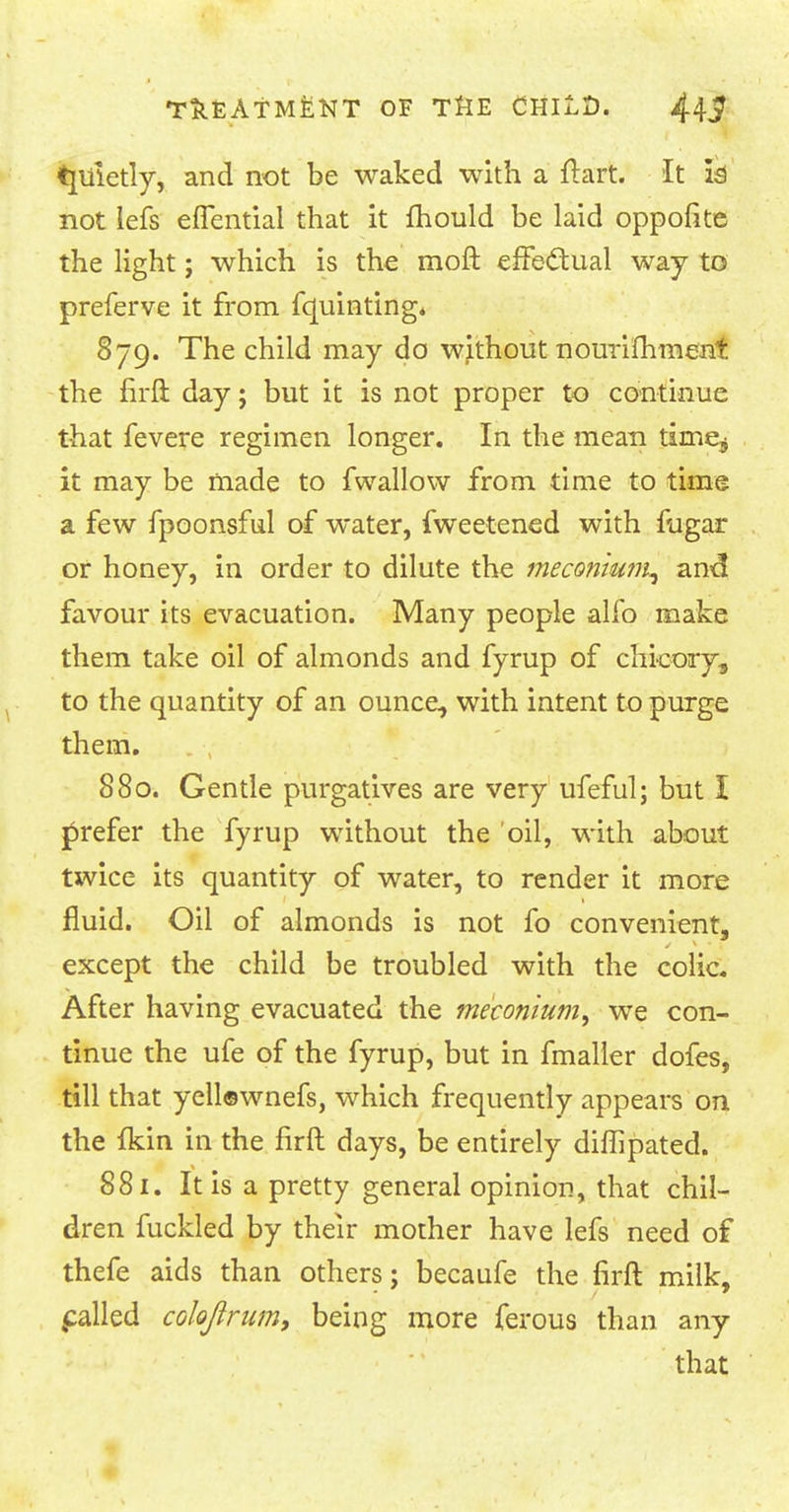 tjuietly, and not be waked with a ftart. It h not lefs eflential that it fhould be laid oppofite the light; which is the moft effedual way to preferve it from fquinting. 879. The child may do without nourimment the firft day; but it is not proper to continue that fevere regimen longer. In the mean time^ it may be made to fwallow from time to time a few fpoonsful of water, fweetened with fligar or honey, in order to dilute the meconium^ and favour its evacuation. Many people alfo make them take oil of almonds and fyrup of chicory, to the quantity of an ounce, with intent to purge them. 880. Gentle purgatives are very ufeful; but I prefer the fyrup without the oil, with about twice its quantity of water, to render it more fluid. Oil of almonds is not fo convenient, except the child be troubled with the colic. After having evacuated the meconium, we con- tinue the ufe of the fyrup, but in fmaller dofes, till that yellewnefs, which frequently appears on the fkin in the firft days, be entirely diflipated. 881. It is a pretty general opinion, that chil- dren fuckled by their mother have lefs need of thefe aids than others; becaufe the firft milk, palled cokjirum, being more ferous than any that