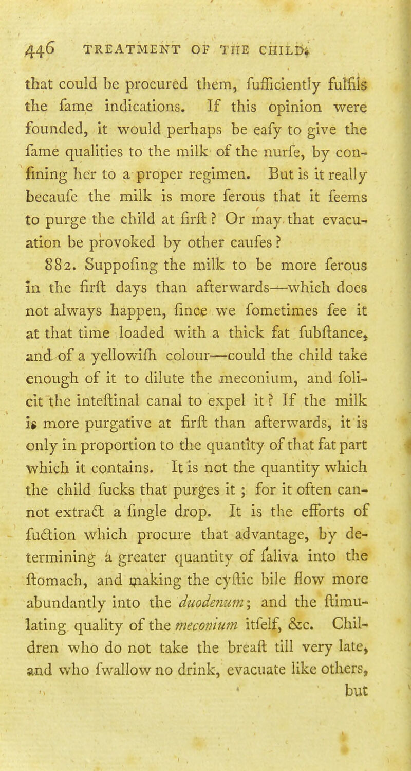 that could be procured them, fufhciently fulfils the fame indications. If this opinion were founded, it would perhaps be eafy to give the fame qualities to the milk of the nurfe, by con- fining her to a proper regimen. But is it really becaufe the milk is more ferous that it feems to purge the child at firft ? Or may. that evacu- ation be provoked by other caufes ? 882. Suppofing the milk to be more ferous in the firft days than afterwards-—which does not always happen, fince we fometimes fee it at that time loaded with a thick fat fubftance^ and of a yellowifh colour—could the child take enough of it to dilute the meconium, and foli- cit the inteftinal canal to expel it ? If the milk is more purgative at firft than afterwards, it is only in proportion to the quantity of that fat part which it contains. It is not the quantity which the child fucks that purges it ; for it often can- not extract a fingle drop. It is the efforts of fuction which procure that advantage, by de- termining a greater quantity of laliva into the ftomach, and making the ctftic bile flow more abundantly into the duodenum; and the ftimu- lating quality of the meconium itfelf, &c. Chil- dren who do not take the bread till very late* and who fwallow no drink, evacuate like others, 4 . but