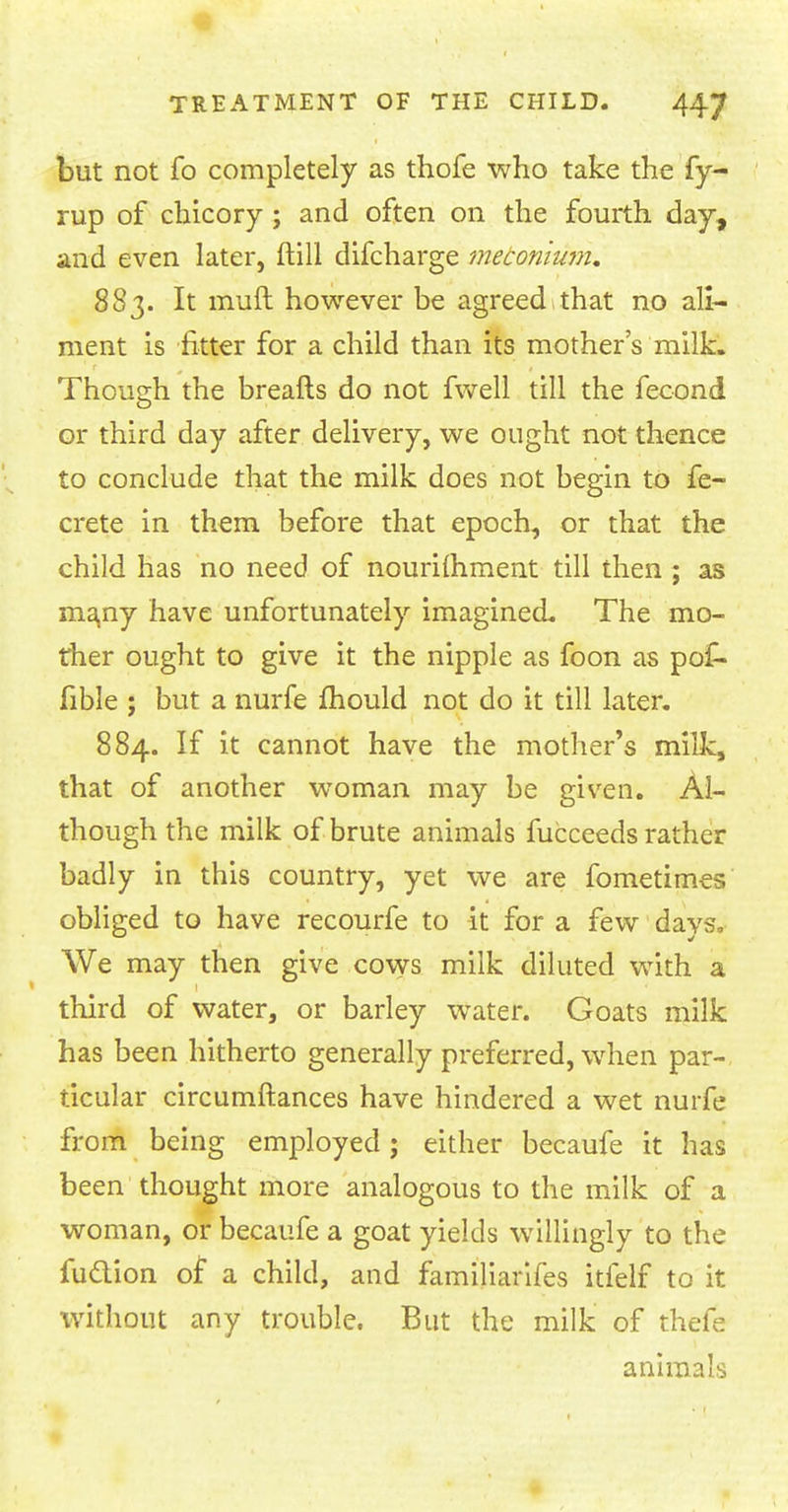 but not fo completely as thofe who take the fy- rup of chicory ; and often on the fourth day, and even later, ftill difcharge meconium. 883. It mult however be agreed that no ali- ment is fitter for a child than its mother's milk. Though the breafts do not fwell till the fecond or third day after delivery, we ought not thence to conclude that the milk does not begin to fe- crete in them before that epoch, or that the child has no need of nourilhment till then ; as many have unfortunately imagined. The mo- ther ought to give it the nipple as foon as po£- fible ; but a nurfe mould not do it till later. 884. If it cannot have the mother's milk, that of another woman may be given. Al- though the milk of brute animals fucceeds rather badly in this country, yet we are fometimes obliged to have recourfe to it for a few days. We may then give cows milk diluted with a third of water, or barley water. Goats milk has been hitherto generally preferred, when par- ticular circumftances have hindered a wet nurfe from being employed; either becaufe it has been thought more analogous to the milk of a woman, or becaufe a goat yields willingly to the fuclion of a child, and familiarifes itfelf to it without any trouble. But the milk of thefe animals