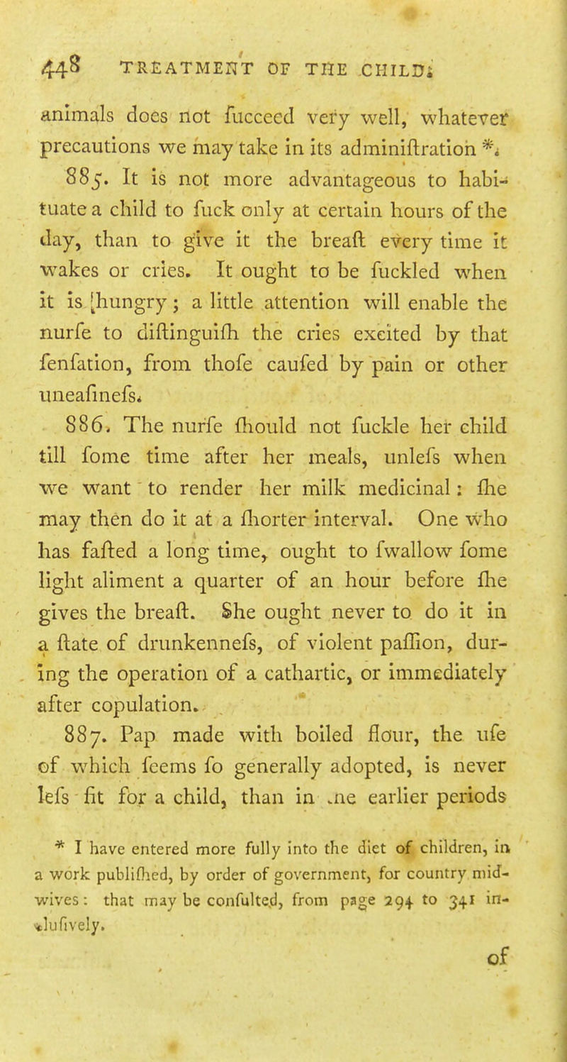 animals does not fuccccd very well, whatever precautions we may take in its adminiftratioh % 885. It is not more advantageous to habi- tuate a child to fuck only at certain hours of the day, than to give it the breaft every time it wakes or cries. It ought to be fuckled when it is [hungry; a little attention will enable the nurfe to diftinguifh the cries excited by that fenfation, from thofe caufed by pain or other uneafinefs* 886. The nurfe mould not fuckle her child till fome time after her meals, unlefs when we want to render her milk medicinal: fhe may then do it at a fhorter interval. One who has faired a long time, ought to fwallow fome light aliment a quarter of an hour before fhe gives the breaft. She ought never to do it in a {late of drunkennefs, of violent paffion, dur- ing the operation of a cathartic, or immediately after copulation. 887. Pap made with boiled flour, the ufe of which feems fo generally adopted, is never lefs fit for a child, than in me earlier periods * I have entered more fully into the diet of children, in a work publifhed, by order of government, for country mid- wives: that may be confulted, from page 294. to 341 in- N«lufively.