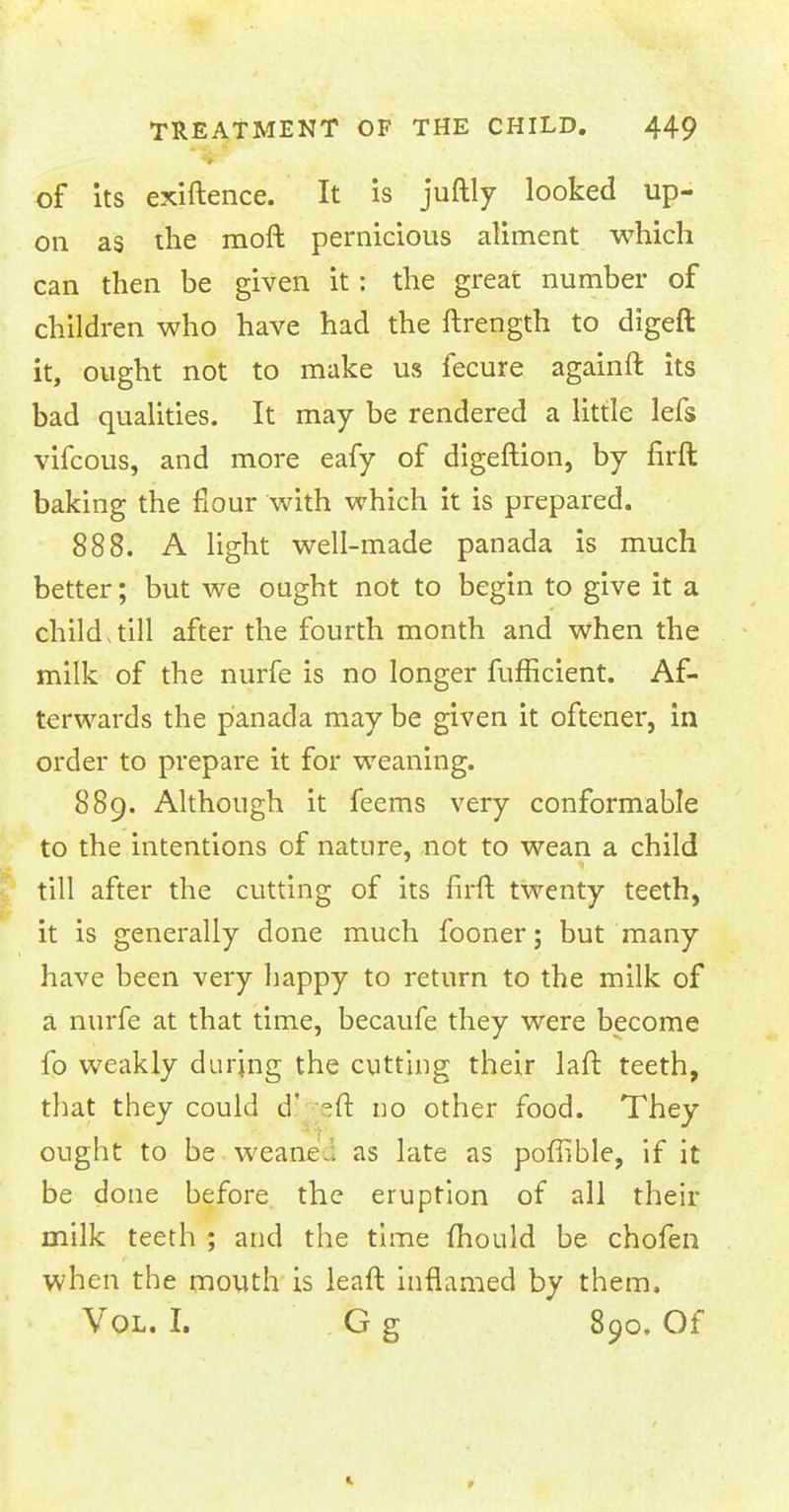 of its exiftence. It is juftly looked up- on as the raoft pernicious aliment which can then be given it: the great number of children who have had the ftrength to digeft it, ought not to make us fecure againft its bad qualities. It may be rendered a little lefs vifcous, and more eafy of digeftion, by firft baking the flour with which it is prepared. 888. A light well-made panada is much better; but we ought not to begin to give it a child,till after the fourth month and when the milk of the nurfe is no longer fufficient. Af- terwards the panada may be given it oftener, in order to prepare it for weaning. 889. Although it feems very conformable to the intentions of nature, not to wean a child till after the cutting of its firft twenty teeth, it is generally done much fooner; but many have been very happy to return to the milk of a nurfe at that time, becaufe they were become fo weakly during the cutting their laft teeth, that they could d: °ft no other food. They ought to be weane.. as late as poffible, if it be done before the eruption of all their milk teeth ; and the time mould be chofen when the mouth is leaft inflamed by them. Vol. I. G g 890. Of