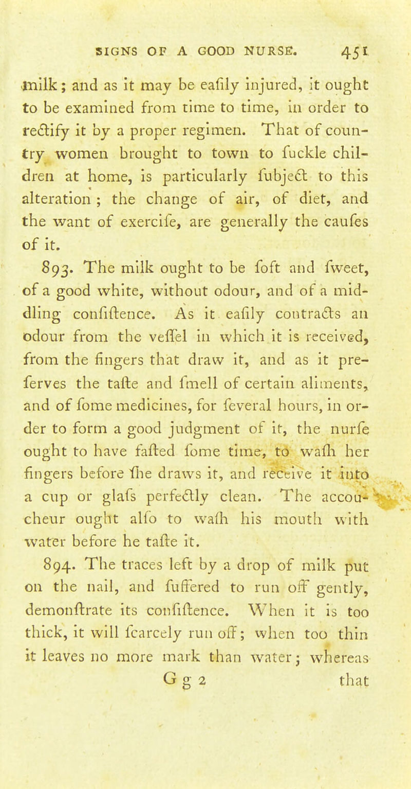 •milk; and as it may be eafily injured, it ought to be examined from time to time, in order to rectify it by a proper regimen. That of coun- try women brought to town to fuckle chil- dren at home, is particularly fubjecl to this alteration ; the change of air, of diet, and the want of exercife, are generally the caufes of it. 893. The milk ought to be foft and fweet, of a good white, without odour, and of a mid- dling confidence. As it eafily contracts an odour from the vefTel in which it is received, from the fingers that draw it, and as it pre- ferves the tafte and fmell of certain aliments, and of fome medicines, for feveral hours, in or- der to form a good judgment of if, the nurfe ought to have fafted fome time, to wafli her fingers before fhe draws it, and receive it into a cup or glafs perfectly clean. The accou- cheur ought alfo to warn his mouth with water before he tafte it. 894. The traces left by a drop of milk put on the nail, and fuffered to run off gently, demonftrate its confidence. When it is too thick, it will fcarcely run off; when too thin it leaves no more mark than water- whereas G g 2 that