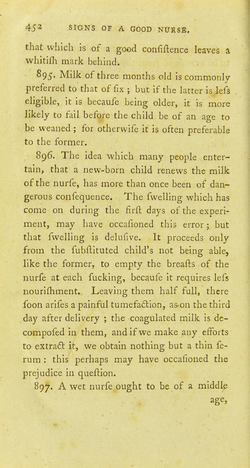 that which is of a good confidence leaves a whitifli mark behind. 895. Milk of three months old is commonly preferred to that of fix ; but if the latter is lefs eligible, it is becaufe being older, it is more likely to fail before the child be of an age to be weaned ; for otherwife it is often preferable to the former. 896. The idea which many people enter- tain, that a new-born child renews the milk of the nurfe, has more than once been of dan- gerous confequence. The fwelling which has come on during the firft days of the experi- ment, may have occafioned this error; but that fwelling is delufive. It proceeds only from the fubdituted child's not being able, like the former, to empty the breads of the nurfe at each fucking, becaufe it requires lefs nourifhment. Leaving them half full, there foon arifes a painful tumefaction, as-on the third day after delivery ; the coagulated milk is de- compofed in them, and if we make any efforts to extract it, we obtain nothing but a thin fe- rum : this perhaps may have occafioned the prejudice in quedion. 897. A wet nurfe ought to be of a middle