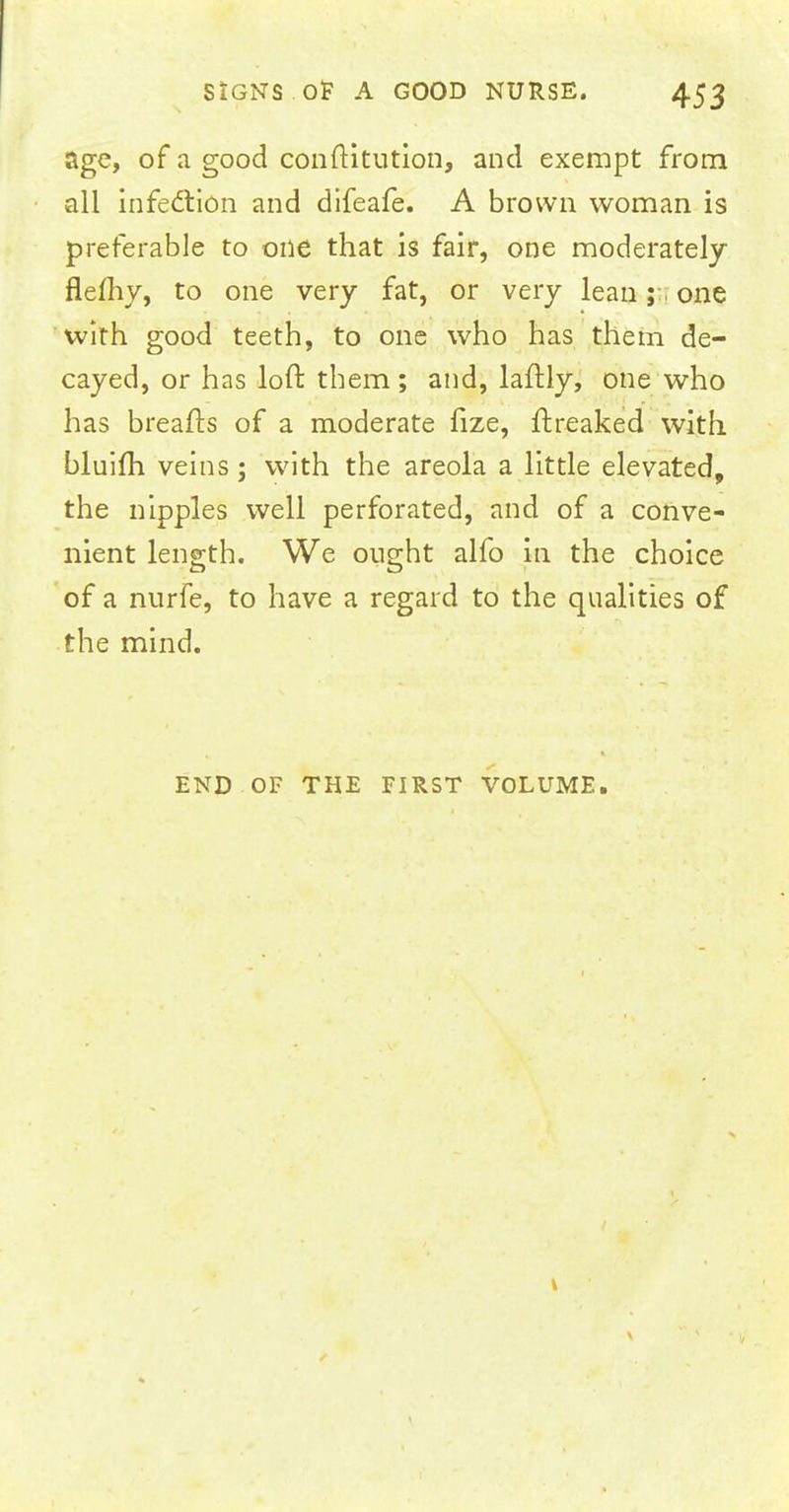 age, of a good conftitution, and exempt from all infedtion and difeafe. A brown woman is preferable to one that is fair, one moderately flefhy, to one very fat, or very lean; one with good teeth, to one who has them de- cayed, or has loft them; and, laftly, one who has breafts of a moderate fize, ftreaked with bluifh veins; with the areola a little elevated, the nipples well perforated, and of a conve- nient length. We ought alfo in the choice of a nurfe, to have a regard to the qualities of the mind. END OF THE FIRST VOLUME.