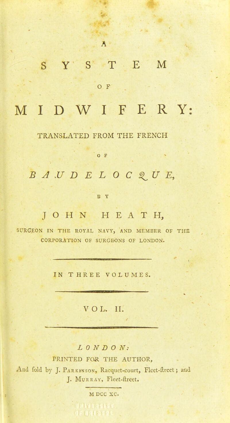 S Y S T E M O F MIDWIFERY: TRANSLATED FROM THE FRENCH OF BAUDELOC^UE, C Y JOHN HEATH, SURGEON IN THE ROYAL NAVY, AND MEMBER OF THE CORPORATION OF SURGEONS OF LONDON. — . IN THREE VOLUMES. VOL. II. LONDON: PRINTED FOR THE AUTHOR, And fold by J. Park*nson, Racquet-court, Fleet-ftreet; and J. Murray, Fleet-ftreet. M DCC XC.