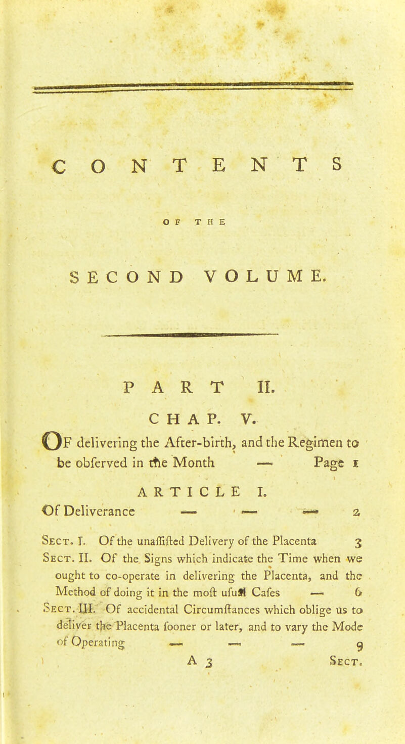 CONTEN TS OF THE SECOND VOLUME. PART II. CHAP. V. Of delivering the After-birth, and the Regimen to be obferved in ttle Month — Page I ARTICLE I. Of Deliverance — — ^— a Sect. T. Of the unafliftcd Delivery of the Placenta 3 Sect. II. Of the Signs which indicate the Time when we ought to co-operate in delivering the Placenta, and the Method of doing it in the moft ufuSt Cafes — 6 Sect. III. Of accidental Circumftances which oblige us to deliver the Placenta fooner or later, and to vary the Mode of Operating —* —*' — a A 3 Sect.