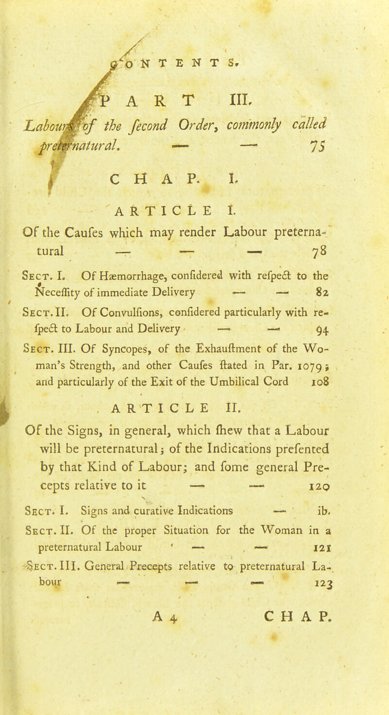 / ■fcO N T E N T Sr ART IIL Labour&Fof the fecond Order, commonly called preternatural. •*»— —' 73 CHAP. L ARTICLE t Of the Caufes which may render Labour preterna- tural —- — — 78 Sect. L Of Haemorrhage, confidered with refpe£t to the Neceflity of immediate Delivery — — 82 Sect. II. Of Convulfions, confidered particularly with re- fpect to Labour and Delivery —• — 94. Sect. III. Of Syncopes, of the Exhauftment of the Wo- man's Strength, and other Caufes ftated in Par. 1079 j and particularly of the Exit of the Umbilical Cord 108 ARTICLE II. Of the Signs, in general, which (hew that a Labour will be preternatural of the Indications prefented by that Kind of Labour; and fome general Pre- cepts relative to it — — 120 Sect. I. Signs and curative Indications — ib. Sect. II. Of the proper Situation for the Woman in a preternatural Labour —* . —« 121 Sect. III. General Precepts relative to preternatural La- bour — «-• — 123 A 4 CHAP.