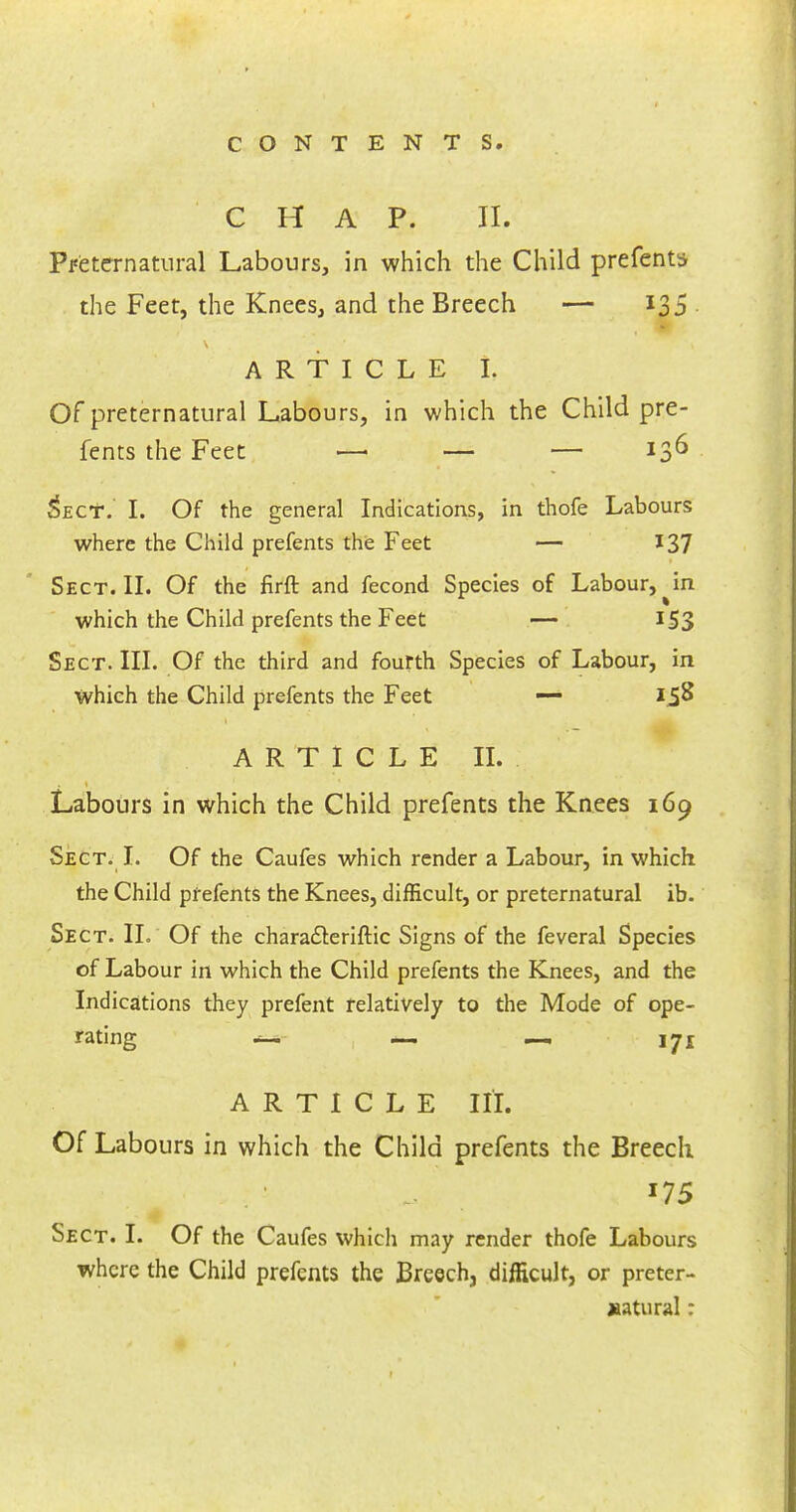 CHAP. II. Preternatural Labours, in which the Child prefents the Feet, the Knees, and the Breech — 135 ARTICLE I, Of preternatural Labours, in which the Child pre- fents the Feet —■ — — 136 5ecT. I. Of the general Indications, in thofe Labours where the Child prefents the Feet — 137 Sect. II. Of the firft and fecond Species of Labour, ^in which the Child prefents the Feet — I S3 Sect. III. Of the third and fourth Species of Labour, in which the Child prefents the Feet — 158 ARTICLE II. Labours in which the Child prefents the Knees 169 Sect. I. Of the Caufes which render a Labour, in which the Child prefents the Knees, difficult, or preternatural ib. Sect. II. Of the characteriftic Signs of the feveral Species of Labour in which the Child prefents the Knees, and the Indications they prefent relatively to the Mode of ope- rating — — — 171 ARTICLE III. Of Labours in which the Child prefents the Breech. 175 Sect. I. Of the Caufes which may render thofe Labours where the Child prefents the Breech, difficult, or preter- natural :