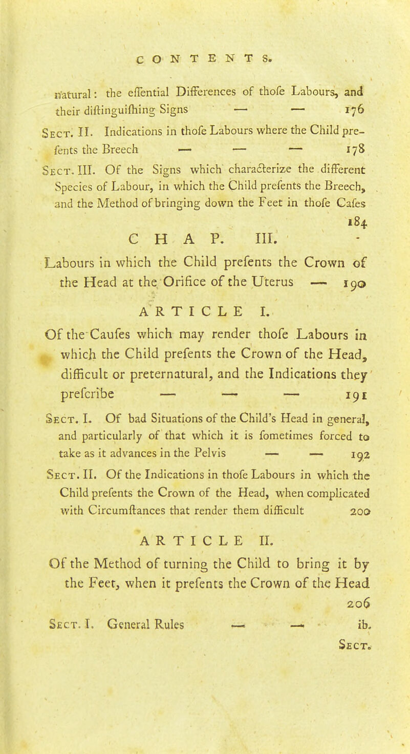 n'atural: the effential Differences of thofe Labours, and their diftinguifhing Signs — — 176 Sect. II. Indications in thofe Labours where the Child pre- fents the Breech — — — 178 Sect. III. Of the Signs which characterize the different Species of Labour, in which the Child prefents the Breech, and the Method of bringing down the Feet in thofe Cafes 184 CHAP. III. Labours in which the Child prefents the Crown of the Head at the Orifice of the Uterus — 190 ARTICLE L Of the Caufes which may render thofe Labours in which the Child prefents the Crown of the Head, difficult or preternatural, and the Indications they prefcribe — —■ — 191 Sect. I. Of bad Situations of the Child's Head in general, and particularly of that which it is fometimes forced to take as it advances in the Pelvis — — 192 Sect. II. Of the Indications in thofe Labours in which the Child prefents the Crown of the Head, when complicated with Circumftances that render them difficult 200 ARTICLE II. Of the Method of turning the Child to bring it by the Feet, when it prefents the Crown of the Head 206 Sect. T. General Rules —> — ib.