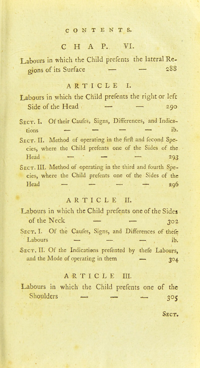 CHAP. VI. Labours in which the Child prefents the lateral Re- gions of its Surface — — 288 ARTICLE I. Labours in which the Child prefents the right or left Side of the Head — — 290 Sect. I. Of their Caufes, Signs, Differences, and Indica- tions — — — —- ib. Sect. II. Method of operating in the firft and fecond Spe- cies, where the Child prefents one of the Sides of the Head . — - — — 293 Sect. III. Method of operating in the third and fourth Spe- cies, where the Child prefents one of the Sides of the Head — — — — 296 ARTICLE II. Labours in which the Child prefents one of the Sides of the Neck — «— 302 Sect. I. Of the Caufes, Signs, and Differences of thefc Labours — — — ib. £ect. II. Of the Indications prefented by thefe Labours, and the Mode of operating in them — 304 ARTICLE III. Labours in which the Child prefents one of the Shoulders — — — 305